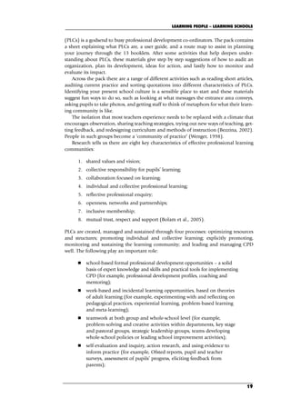 (PLCs) is a godsend to busy professional development co-ordinators. The pack contains
a sheet explaining what PLCs are, a user guide, and a route map to assist in planning
your journey through the 13 booklets. After some activities that help deepen under-
standing about PLCs, these materials give step by step suggestions of how to audit an
organization, plan its development, ideas for action, and lastly how to monitor and
evaluate its impact.
Across the pack there are a range of different activities such as reading short articles,
auditing current practice and sorting quotations into different characteristics of PLCs.
Identifying your present school culture is a sensible place to start and these materials
suggest fun ways to do so, such as looking at what messages the entrance area conveys,
asking pupils to take photos, and getting staff to think of metaphors for what their learn-
ing community is like.
The isolation that most teachers experience needs to be replaced with a climate that
encourages observation, sharing teaching strategies, trying out new ways of teaching, get-
ting feedback, and redesigning curriculum and methods of instruction (Bezzina, 2002).
People in such groups become a ‘community of practice’ (Wenger, 1998).
Research tells us there are eight key characteristics of effective professional learning
communities:
1. shared values and vision;
2. collective responsibility for pupils’ learning;
3. collaboration focused on learning;
4. individual and collective professional learning;
5. reflective professional enquiry;
6. openness, networks and partnerships;
7. inclusive membership;
8. mutual trust, respect and support (Bolam et al., 2005).
PLCs are created, managed and sustained through four processes: optimizing resources
and structures; promoting individual and collective learning; explicitly promoting,
monitoring and sustaining the learning community; and leading and managing CPD
well. The following play an important role:
 school-based formal professional development opportunities – a solid
basis of expert knowledge and skills and practical tools for implementing
CPD (for example, professional development profiles, coaching and
mentoring);
 work-based and incidental learning opportunities, based on theories
of adult learning (for example, experimenting with and reflecting on
pedagogical practices, experiential learning, problem-based learning
and meta-learning);
 teamwork at both group and whole-school level (for example,
problem-solving and creative activities within departments, key stage
and pastoral groups, strategic leadership groups, teams developing
whole-school policies or leading school improvement activities);
 self-evaluation and inquiry, action research, and using evidence to
inform practice (for example, Ofsted reports, pupil and teacher
surveys, assessment of pupils’ progress, eliciting feedback from
parents);
LEARNING PEOPLE – LEARNING SCHOOLS
19
C02.qxd 23/8/07 12:53 pm Page 19
 