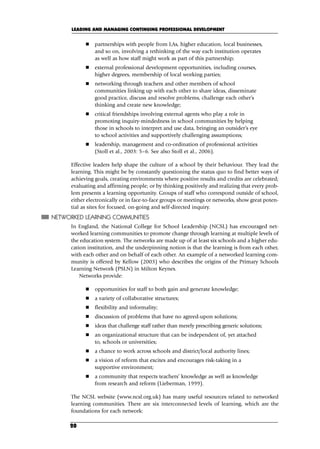 partnerships with people from LAs, higher education, local businesses,
and so on, involving a rethinking of the way each institution operates
as well as how staff might work as part of this partnership;
 external professional development opportunities, including courses,
higher degrees, membership of local working parties;
 networking through teachers and other members of school
communities linking up with each other to share ideas, disseminate
good practice, discuss and resolve problems, challenge each other’s
thinking and create new knowledge;
 critical friendships involving external agents who play a role in
promoting inquiry-mindedness in school communities by helping
those in schools to interpret and use data, bringing an outsider’s eye
to school activities and supportively challenging assumptions;
 leadership, management and co-ordination of professional activities
(Stoll et al., 2003: 5–6. See also Stoll et al., 2006).
Effective leaders help shape the culture of a school by their behaviour. They lead the
learning. This might be by constantly questioning the status quo to find better ways of
achieving goals, creating environments where positive results and credits are celebrated;
evaluating and affirming people; or by thinking positively and realizing that every prob-
lem presents a learning opportunity. Groups of staff who correspond outside of school,
either electronically or in face-to-face groups or meetings or networks, show great poten-
tial as sites for focused, on-going and self-directed inquiry.
NETWORKED LEARNING COMMUNITIES
In England, the National College for School Leadership (NCSL) has encouraged net-
worked learning communities to promote change through learning at multiple levels of
the education system. The networks are made up of at least six schools and a higher edu-
cation institution, and the underpinning notion is that the learning is from each other,
with each other and on behalf of each other. An example of a networked learning com-
munity is offered by Kellow (2003) who describes the origins of the Primary Schools
Learning Network (PSLN) in Milton Keynes.
Networks provide:
 opportunities for staff to both gain and generate knowledge;
 a variety of collaborative structures;
 flexibility and informality;
 discussion of problems that have no agreed-upon solutions;
 ideas that challenge staff rather than merely prescribing generic solutions;
 an organizational structure that can be independent of, yet attached
to, schools or universities;
 a chance to work across schools and district/local authority lines;
 a vision of reform that excites and encourages risk-taking in a
supportive environment;
 a community that respects teachers’ knowledge as well as knowledge
from research and reform (Lieberman, 1999).
The NCSL website (www.ncsl.org.uk) has many useful resources related to networked
learning communities. There are six interconnected levels of learning, which are the
foundations for each network:
LEADING AND MANAGING CONTINUING PROFESSIONAL DEVELOPMENT
20
C02.qxd 23/8/07 12:53 pm Page 20
 
