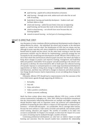 pupil learning – pupils tell us about themselves as learners;
 adult learning – through joint work, adults teach each other the art and
craft of teaching;
 leadership for learning and leadership development – leaders coach and
facilitate others to lead;
 school-wide learning – adults become better every year at supporting
pupil learning, just because they work in this school and network;
 school-to-school learning – our schools learn more because they are
learning together;
 network-to-network learning – we feel part of a learning profession.
WHAT IS EFFECTIVE CPD?
Any discussion of what constitutes effective professional development needs to begin by
asking effective for whom – the individual, the school and its pupils, or the education
system as a whole? And for what? The beneficiaries of CPD may not always over-lap,
although in many cases they will; what is helpful for an individual is also likely to be of
benefit both for pupils and the school. On the other hand, training to meet the latest
government initiative may be effective for implementing a particular strategy but not
necessarily for the overall long-term development of staff. Effective CPD is likely to con-
sist of that which first and foremost enhances pupil outcomes, but which also helps to
bring about changes in practice and improves teaching, management and leadership
skills and qualities. It should be ‘fit for purpose’ and add something to the school’s over-
all capacity to develop; the school should be able to build upon the collective learning
of its people. Exposure to and participation in a wide range of professional development
opportunities are likely to bring about change to individuals’ beliefs, values, attitudes
and behaviours, and these may well lead to changes in classroom and school practices.
Any change should, however, lead to improvement; we are not talking about change for
change’s sake!
Ultimately, effective CPD should lead to improvements in the five outcomes of the
Every Child Matters agenda through supporting all children to:
1 Be healthy.
2 Stay safe.
3 Enjoy and achieve.
4 Make a positive contribution.
5 Achieve economic wellbeing.
Much has been written about what constitutes effective CPD (e.g. a series of EPPI
reviews conducted by Cordingley et al., 2004, 2005, 2006) but it should be remembered
that the characteristics influencing effectiveness are multiple and highly complex. We
should therefore begin with an important caveat: the technical and methodological
problems of measuring the direct effects or impact of CPD especially on classroom per-
formance – of both staff and pupils – are considerable. This is, amongst other reasons,
because the term embraces a wide variety of modes and methods, and includes profes-
sional training, education and support. The number of variables to be taken into
account is considerable. In Chapter 6, for example, we show how the ‘impact’ of a course
or a piece of training may be mediated through a number of factors.
Continuing professional development can only have an indirect impact on pupil
learning and outcomes. Very few research studies have considered the relationship
LEARNING PEOPLE – LEARNING SCHOOLS
21
C02.qxd 23/8/07 12:53 pm Page 21
 