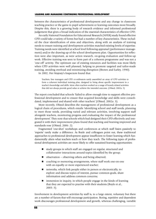 between the characteristics of professional development and any change in classroom
teaching practice or the gains in pupil achievement or learning outcomes more broadly.
Despite this, there is a growing body of research evidence and informed professional
judgement that gives a broad indication of the essential characteristics of effective CPD.
An early National Foundation for Educational Research (NFER) study found effective
CPD could take a variety of forms but had a number of key characteristics. These includ-
ed the clear identification of aims and objectives, along with an analysis of training
needs to ensure training and development activities matched existing levels of expertise.
Training needs were identified at school level following appraisal (performance manage-
ment) and/or the drawing up of the school development plan. Opportunities for reflec-
tion were also important, as were action research, on-going evaluation and follow-up
work. Effective training was seen to form part of a coherent programme and was not a
‘one-off’ activity. The optimum use of existing resources and facilities was most likely
when CPD activities were well planned, helping to promote targeted and tailor-made
training, avoiding overload and minimizing disruption (Brown and Earley, 1990).
In 2002, Her Majesty’s Inspectors found that:
Teachers, line managers and CPD co-ordinators rarely assembled an array of CPD activities to
form a coherent individual training plan, designed to bring about specific improvement in a
teacher’s knowledge and skills. More often teachers worked on a range of loosely related activities
that did not always provide good value or achieve the intended outcome. (Ofsted, 2002a: 3)
The report concluded that schools ‘failed to allow enough time to support effective pro-
fessional development and to ensure that acquired knowledge and skills were consoli-
dated, implemented and shared with other teachers’ (Ofsted, 2002a: 3).
More recently, Ofsted describes the management of professional development as a
logical chain of procedures, which entails ‘identifying school and staff needs, planning
to meet those needs, providing varied and relevant activities, involving support staff
alongside teachers, monitoring progress and evaluating the impact of the professional
development’. They note that schools which had designed their CPD effectively and inte-
grated it with their improvement plans found that teaching and learning improved and
standards rose (Ofsted, 2006: 2).
Fragmented ‘one-shot’ workshops and conferences at which staff listen passively to
‘experts’ rarely make a difference. As Boyle and colleagues point out, these traditional
approaches to professional development appear insufficient to foster learning which fun-
damentally alters what teachers teach or how they teach. The following types of profes-
sional development activities are more likely to offer sustained learning opportunities:
 study groups in which staff are engaged on regular, structured and
collaborative interactions around topics identified by the group;
 observation – observing others and being observed;
 coaching or mentoring arrangements, where staff work one-on-one
with an equally or more experienced teacher;
 networks, which link people either in person or electronically, to
explore and discuss topics of interest, pursue common goals, share
information and address common concerns;
 immersion in inquiry, in which people engage in the kinds of learning
that they are expected to practise with their students (Boyle et al.,
2003: 3).
Involvement in development activities by staff is, to a large extent, voluntary but there
are a number of factors that will encourage participation. Boring, repetitive and dependent
work discourages professional development and growth, whereas challenging, variable
LEADING AND MANAGING CONTINUING PROFESSIONAL DEVELOPMENT
22
C02.qxd 23/8/07 12:53 pm Page 22
 