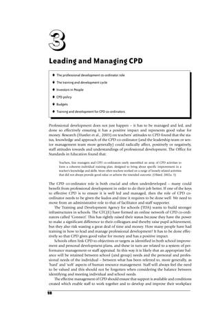 28
Leading and Managing CPD
Professional development does not just happen – it has to be managed and led, and
done so effectively ensuring it has a positive impact and represents good value for
money. Research (Hustler et al., 2003) on teachers’ attitudes to CPD found that the sta-
tus, knowledge and approach of the CPD co-ordinator (and the leadership team or sen-
ior management team more generally) could radically affect, positively or negatively,
staff attitudes towards and understandings of professional development. The Office for
Standards in Education found that:
Teachers, line managers and CPD co-ordinators rarely assembled an array of CPD activities to
form a coherent individual training plan, designed to bring about specific improvement in a
teacher’s knowledge and skills. More often teachers worked on a range of loosely related activities
that did not always provide good value or achieve the intended outcome. (Ofsted, 2002a: 3)
The CPD co-ordinator role is both crucial and often underdeveloped – many could
benefit from professional development in order to do their job better. If one of the keys
to effective CPD is to ensure it is well led and managed, then the role of CPD co-
ordinator needs to be given the kudos and time it requires to be done well. We need to
move from an administrative role to that of facilitator and staff supporter.
The Training and Development Agency for schools (TDA) wants to build stronger
infrastructures in schools. The GTC(E) have formed an online network of CPD co-ordi-
nators called ‘Connect’. This has rightly raised their status because they have the power
to make a significant difference to their colleagues and thereby raise pupil achievement,
but they also risk wasting a great deal of time and money. How many people have had
training in how to lead and manage professional development? It has to be done effec-
tively so that CPD gives good value for money and has a positive impact.
Schools often link CPD to objectives or targets as identified in both school improve-
ment and personal development plans, and these in turn are related to a system of per-
formance management or staff appraisal. In this way it is likely that an appropriate bal-
ance will be retained between school (and group) needs and the personal and profes-
sional needs of the individual – between what has been referred to, more generally, as
‘hard’ and ‘soft’ aspects of human resource management. Staff will always feel the need
to be valued and this should not be forgotten when considering the balance between
identifying and meeting individual and school needs.
The effective management of CPD should ensure that support is available and conditions
created which enable staff to work together and to develop and improve their workplace
3
3
3
3
 The professional development co-ordinator role
 The training and development cycle
 Investors in People
 CPD policy
 Budgets
 Training and development for CPD co-ordinators
C03.qxd 23/8/07 12:54 pm Page 28
 