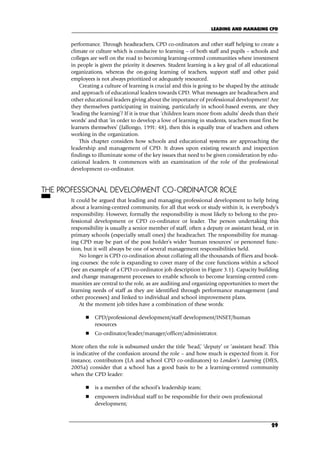 performance. Through headteachers, CPD co-ordinators and other staff helping to create a
climate or culture which is conducive to learning – of both staff and pupils – schools and
colleges are well on the road to becoming learning-centred communities where investment
in people is given the priority it deserves. Student learning is a key goal of all educational
organizations, whereas the on-going learning of teachers, support staff and other paid
employees is not always prioritized or adequately resourced.
Creating a culture of learning is crucial and this is going to be shaped by the attitude
and approach of educational leaders towards CPD. What messages are headteachers and
other educational leaders giving about the importance of professional development? Are
they themselves participating in training, particularly in school-based events, are they
‘leading the learning’? If it is true that ‘children learn more from adults’ deeds than their
words’ and that ‘in order to develop a love of learning in students, teachers must first be
learners themselves’ (Jallongo, 1991: 48), then this is equally true of teachers and others
working in the organization.
This chapter considers how schools and educational systems are approaching the
leadership and management of CPD. It draws upon existing research and inspection
findings to illuminate some of the key issues that need to be given consideration by edu-
cational leaders. It commences with an examination of the role of the professional
development co-ordinator.
THE PROFESSIONAL DEVELOPMENT CO-ORDINATOR ROLE
It could be argued that leading and managing professional development to help bring
about a learning-centred community, for all that work or study within it, is everybody’s
responsibility. However, formally the responsibility is most likely to belong to the pro-
fessional development or CPD co-ordinator or leader. The person undertaking this
responsibility is usually a senior member of staff, often a deputy or assistant head, or in
primary schools (especially small ones) the headteacher. The responsibility for manag-
ing CPD may be part of the post holder’s wider ‘human resources’ or personnel func-
tion, but it will always be one of several management responsibilities held.
No longer is CPD co-ordination about collating all the thousands of fliers and book-
ing courses: the role is expanding to cover many of the core functions within a school
(see an example of a CPD co-ordinator job description in Figure 3.1). Capacity building
and change management processes to enable schools to become learning-centred com-
munities are central to the role, as are auditing and organizing opportunities to meet the
learning needs of staff as they are identified through performance management (and
other processes) and linked to individual and school improvement plans.
At the moment job titles have a combination of these words:
 CPD/professional development/staff development/INSET/human
resources
 Co-ordinator/leader/manager/officer/administrator.
More often the role is subsumed under the title ‘head,’ ‘deputy’ or ‘assistant head’. This
is indicative of the confusion around the role – and how much is expected from it. For
instance, contributors (LA and school CPD co-ordinators) to London’s Learning (DfES,
2005a) consider that a school has a good basis to be a learning-centred community
when the CPD leader:
 is a member of the school’s leadership team;
 empowers individual staff to be responsible for their own professional
development;
LEADING AND MANAGING CPD
29
C03.qxd 23/8/07 12:54 pm Page 29
 