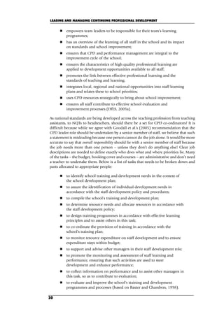 empowers team leaders to be responsible for their team’s learning
programmes;
 has an overview of the learning of all staff in the school and its impact
on standards and school improvement;
 ensures that CPD and performance management are integral to the
improvement cycle of the school;
 ensures the characteristics of high quality professional learning are
applied to development opportunities available to all staff;
 promotes the link between effective professional learning and the
standards of teaching and learning;
 integrates local, regional and national opportunities into staff learning
plans and relates these to school priorities;
 uses CPD resources strategically to bring about school improvement;
 ensures all staff contribute to effective school evaluation and
improvement processes (DfES, 2005a).
As national standards are being developed across the teaching profession from teaching
assistants, to NQTs to headteachers, should there be a set for CPD co-ordinators? It is
difficult because while we agree with Goodall et al.’s (2005) recommendation that the
CPD leader role should be undertaken by a senior member of staff, we believe that such
a statement is misleading because one person cannot do the job alone. It would be more
accurate to say that overall responsibility should lie with a senior member of staff because
the job needs more than one person – unless they don’t do anything else! Clear job
descriptions are needed to define exactly who does what and where priorities lie. Many
of the tasks – the budget, booking cover and courses – are administrative and don’t need
a teacher to undertake them. Below is a list of tasks that needs to be broken down and
parts allocated to appropriate people:
 to identify school training and development needs in the context of
the school development plan;
 to assure the identification of individual development needs in
accordance with the staff development policy and procedures;
 to compile the school's training and development plan;
 to determine resource needs and allocate resources in accordance with
the staff development policy;
 to design training programmes in accordance with effective learning
principles and to assist others in this task;
 to co-ordinate the provision of training in accordance with the
school's training plan;
 to monitor resource expenditure on staff development and to ensure
expenditure stays within budget;
 to support and advise other managers in their staff development role;
 to promote the monitoring and assessment of staff learning and
performance, ensuring that such activities are used to steer
development and enhance performance;
 to collect information on performance and to assist other managers in
this task, so as to contribute to evaluation;
 to evaluate and improve the school's training and development
programmes and processes (based on Baxter and Chambers, 1998).
LEADING AND MANAGING CONTINUING PROFESSIONAL DEVELOPMENT
30
C03.qxd 23/8/07 12:54 pm Page 30
 