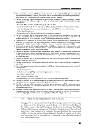 We suggest that new terms would raise the profile of and give clarity to the role, perhaps
in a similar way to the changes that occurred when the term ‘SENco’ started to be used.
The STADco would be the Staff Training and Development Co-ordinator; the STADle,
the leader; STADman, the manager; and STADadmin, the administrator. The word ‘staff’
is used rather than ‘professional’ to emphasize that we’re looking at the whole school
workforce not just the teachers (the professionals). The phrase ‘training and develop-
ment’ can be used both as a catch-all and to distinguish between formal training and
more holistic development.
LEADING AND MANAGING CPD
31
FIGURE 3.1 A CPD CO-ORDINATOR JOB DESCRIPTION (FROM CfBT/LINCS, 2006: 120)
1 The school will have a named CPD co-ordinator who shall be deemed to be fulfilling a leadership and
management responsibility in relation to this post. The CPD co-ordinator will receive training as appropri-
ate in order to fulfil this role effectively and attend useful providers sessions;
2 The CPD co-ordinator shall be responsible for identifying the school’s CPD needs and those of the staff
working within it. CPD will be an integral part of the school’s development plan and be based on a range
of information:
 the needs of the school as identified through its self-evaluation;
 issues identified through other monitoring, e.g. Ofsted, quality standards such as Investors in People;
 national and local priorities, e.g. national strategies, the LA’s EDP, local community priorities;
 Performance Management;
 feedback from staff and others including governors, pupils and parents;
3 The CPD co-ordinator will be responsible annually for discussing with the headteacher and governing
body the main CPD priorities and the likely budgetary implications of addressing these needs. They will
advise on issues such as the benefits of service agreements with appropriate providers;
4 CPD issues will be addressed at governing body meetings and be included as part of the headteacher
report. The CPD co-ordinator shall attend governing body meetings and those of the curriculum committee
as appropriate including the presentation annually of a report on the provision and impact of CPD;
5 Requests for accessing CPD should be addressed to the CPD co-ordinator who will decide on the most
effective means, e.g. deciding whether to offer to a single member of the school community or whether
there would be benefits in more having direct access;
6 The CPD co-ordinator should provide and update details of the range of CPD opportunities available and
be responsible for communicating relevant opportunities to appropriate staff, e.g. relevant courses, part-
nership groups, distance learning materials. The information will be kept updated and made accessible
and available to staff;
7 The CPD co-ordinator shall be responsible for ensuring that appropriate opportunities are provided for all
groups in the school community;
8 The CPD co-ordinator will maintain a list of accredited providers and will use only those who have accred-
ited status;
9 There will be annual discussion between staff and the CPD co-ordinator to discuss within the context of
school priorities:
 needs and aspirations;
 methods of accessing CPD provision including appropriate bursaries;
 accreditation opportunities;
 ways of disseminating the training.
Where appropriate, this will be combined with the Performance Management process.
10 The CPD co-ordinator will be responsible for ensuring the efficient organizing of opportunities, e.g. book-
ing, replacement cover arrangements, circulating relevant materials;
11 The CPD co-ordinator will be responsible for providing appropriate support to CPD, e.g. training videos,
organizing membership and subscriptions of appropriate bodies such as subject associations, school
improvement organizations;
12 Where the school is either offered an opportunity or where a member of the school community recom-
mends participating in a school improvement project or initiative, the CPD co-ordinator will be responsi-
ble for investigating the benefits and for reporting to the headteacher and governing body.
C03.qxd 23/8/07 12:54 pm Page 31
 