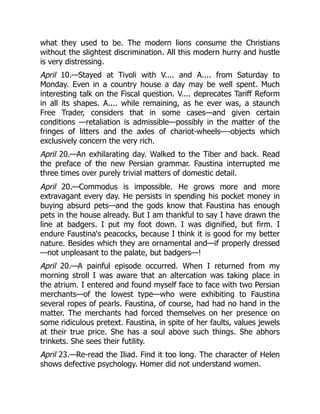 what they used to be. The modern lions consume the Christians
without the slightest discrimination. All this modern hurry and hustle
is very distressing.
April 10.—Stayed at Tivoli with V.... and A.... from Saturday to
Monday. Even in a country house a day may be well spent. Much
interesting talk on the Fiscal question. V.... deprecates Tariff Reform
in all its shapes. A.... while remaining, as he ever was, a staunch
Free Trader, considers that in some cases—and given certain
conditions —retaliation is admissible—possibly in the matter of the
fringes of litters and the axles of chariot-wheels—-objects which
exclusively concern the very rich.
April 20.—An exhilarating day. Walked to the Tiber and back. Read
the preface of the new Persian grammar. Faustina interrupted me
three times over purely trivial matters of domestic detail.
April 20.—Commodus is impossible. He grows more and more
extravagant every day. He persists in spending his pocket money in
buying absurd pets—and the gods know that Faustina has enough
pets in the house already. But I am thankful to say I have drawn the
line at badgers. I put my foot down. I was dignified, but firm. I
endure Faustina's peacocks, because I think it is good for my better
nature. Besides which they are ornamental and—if properly dressed
—not unpleasant to the palate, but badgers—!
April 20.—A painful episode occurred. When I returned from my
morning stroll I was aware that an altercation was taking place in
the atrium. I entered and found myself face to face with two Persian
merchants—of the lowest type—who were exhibiting to Faustina
several ropes of pearls. Faustina, of course, had had no hand in the
matter. The merchants had forced themselves on her presence on
some ridiculous pretext. Faustina, in spite of her faults, values jewels
at their true price. She has a soul above such things. She abhors
trinkets. She sees their futility.
April 23.—Re-read the Iliad. Find it too long. The character of Helen
shows defective psychology. Homer did not understand women.
 