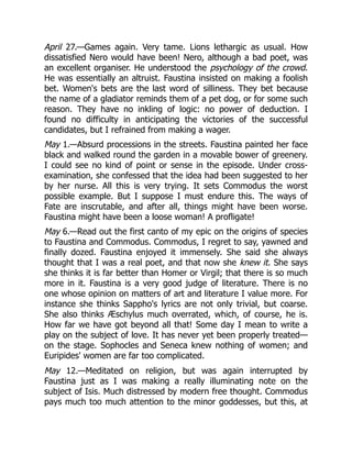 April 27.—Games again. Very tame. Lions lethargic as usual. How
dissatisfied Nero would have been! Nero, although a bad poet, was
an excellent organiser. He understood the psychology of the crowd.
He was essentially an altruist. Faustina insisted on making a foolish
bet. Women's bets are the last word of silliness. They bet because
the name of a gladiator reminds them of a pet dog, or for some such
reason. They have no inkling of logic: no power of deduction. I
found no difficulty in anticipating the victories of the successful
candidates, but I refrained from making a wager.
May 1.—Absurd processions in the streets. Faustina painted her face
black and walked round the garden in a movable bower of greenery.
I could see no kind of point or sense in the episode. Under cross-
examination, she confessed that the idea had been suggested to her
by her nurse. All this is very trying. It sets Commodus the worst
possible example. But I suppose I must endure this. The ways of
Fate are inscrutable, and after all, things might have been worse.
Faustina might have been a loose woman! A profligate!
May 6.—Read out the first canto of my epic on the origins of species
to Faustina and Commodus. Commodus, I regret to say, yawned and
finally dozed. Faustina enjoyed it immensely. She said she always
thought that I was a real poet, and that now she knew it. She says
she thinks it is far better than Homer or Virgil; that there is so much
more in it. Faustina is a very good judge of literature. There is no
one whose opinion on matters of art and literature I value more. For
instance she thinks Sappho's lyrics are not only trivial, but coarse.
She also thinks Æschylus much overrated, which, of course, he is.
How far we have got beyond all that! Some day I mean to write a
play on the subject of love. It has never yet been properly treated—
on the stage. Sophocles and Seneca knew nothing of women; and
Euripides' women are far too complicated.
May 12.—Meditated on religion, but was again interrupted by
Faustina just as I was making a really illuminating note on the
subject of Isis. Much distressed by modern free thought. Commodus
pays much too much attention to the minor goddesses, but this, at
 