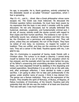 his age, is excusable. He is, thank goodness, entirely untainted by
the detestable Jewish or so-called Christian superstition, which I
fear is spreading.
May 13.—V.... and A.... dined. Also a Greek philosopher whose name
escapes me. The Greek was most indiscreet. He discussed the
Christian question before everybody. He must have been aware by
my expression that the topic is one which I consider unfit for public
discussion. He not only discussed, but he actually defended this
hysterical, obstinate, unpatriotic, and fundamentally criminal sect. I
do not, of course, entirely credit the stories current with regard to
their orgies and their human sacrifices. The evidence is not—so far—
sufficiently sound; but, whatever their practices and their rites may
be, the Christians are a pernicious and dangerous sect. They will
prove, unless they are extirpated, the ruin of the Empire. They have
no notion of civic duty; no reverence, no respect for custom or
tradition. They are unfilial, and they are the enemies of the human
race. They are a cancer in the State. Faustina agrees with me, I am
glad to say.
May 14.—Commodus is suspected of having made friends with a
Christian slave. The rumour is no doubt a calumny. I cannot bring
myself to believe that a son of mine, with the education which he
has enjoyed, and the example which has ever been before his eyes,
of his father's unswerving and unremitting devotion to duty and the
State, can have degraded himself by dabbling in this degrading and
wicked superstition. Nevertheless it is as well to be on the safe side,
and, after prolonged reflection, I have decided to make a great
sacrifice. I am going to allow him to take part professionally in the
games: under another name of course. I think it may distract him.
The games are a Roman institution. They are the expression of the
Empire. They breathe the spirit of Romulus, of Brutus, of Regulus, of
Fabius Cunctator, of Cincinnatus, of the Gracchi. Faustina said only
yesterday that she felt she was the mother of at least one Gracchus!
That was well said. I was much touched.
 