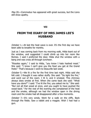 May 20.—Commodus has appeared with great success, but the Lions
still show apathy.
VII
FROM THE DIARY OF MRS JAMES LEE'S
HUSBAND
October 1.—At last the heat wave is over. It's the first day we have
been able to breathe for months.
Just as I was coming back from my morning walk, Hilda leant out of
the window, and suggested I could climb up into her room like
Romeo. I said I preferred the door. Hilda shut the window with a
bang and was cross all through luncheon.
Rissoles again, I said to Hilda, you know I hate hashed meat.
She said: I know I can't give you the food you get at the Grand
Hotel. That's because I went to Deauville last week.
October 5.—We lit a fire for the first time last night. Hilda said she
felt cold. I thought it was rather stuffy. She said: Do light the fire,
and went out of the room. I lit it, and it smoked. This chimney
always does smoke at first. When she came back she said: What
have you done? I said: I've lit the fire; you asked me to. She said:
But not all that wood at once, and you ought to have pushed the
wood back. For the rest of the evening she complained of the heat
and the smoke, although we had the window open in the dining
room and the smoke had all disappeared after a few moments.
October 7.—It's very windy. Went for a walk on the cliffs. Back
through the fields. Saw a rabbit and a magpie. Wish I had had a
gun.
 