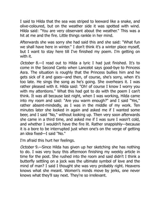 I said to Hilda that the sea was striped to leeward like a snake, and
olive-coloured, but on the weather side it was spotted with wind.
Hilda said: You are very observant about the weather. This was a
hit at me and the fire. Little things rankle in her mind.
Afterwards she was sorry she had said this and she said: What fun
we shall have here in winter. I don't think it's a winter place myself,
but I want to stay here till I've finished my poem. I'm getting on
with it.
October 8.—I read out to Hilda a lyric I had just finished. It's to
come in the Second Canto when Lancelot says good-bye to Princess
Asra. The situation is roughly that the Princess bullies him and he
gets sick of it and goes—and then, of course, she's sorry, when it's
too late. He sings the song as he's going. She overhears it. I was
rather pleased with it. Hilda said: Oh! of course I know I worry you
with my attentions. What this had got to do with the poem I can't
think. It was all because last night, when I was working, Hilda came
into my room and said: Are you warm enough? and I said Yes,
rather absent-mindedly, as I was in the middle of my work. Ten
minutes later she looked in again and asked me if I wanted some
beer, and I said No, without looking up. Then very soon afterwards
she came in a third time, and asked me if I was sure I wasn't cold,
and whether I wouldn't have the fire lit. Rather snappishly—because
it is a bore to be interrupted just when one's on the verge of getting
an idea fixed—I said No.
I'm afraid this hurt her feelings.
October 9.—Since Hilda has given up her sketching she has nothing
to do. I was very busy this afternoon finishing my weekly article in
time for the post. She rushed into the room and said didn't I think a
butterfly settling on a jock was the ultimate symbol of love and the
mind of man? I said I thought she was very probably right. Heavens
knows what she meant. Women's minds move by jerks, one never
knows what they'll say next. They're so irrelevant.
 