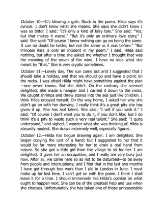 October 10.—It's blowing a gale. Stuck in the poem. Hilda says it's
cynical. I don't know what she means. She says she didn't know I
was so bitter. I said: It's only a kind of fairy tale. She said: Yes;
but that makes it worse. But it's only an ordinary love story, I
said. She said: Of course I know nothing can go on being the same.
It can no doubt be better, but not the same as it was before. But
Princess Asra is only an incident in my poem, I said. Hilda said
nothing, but after a time she asked me whether I thought that was
the meaning of the moan of the wind. I have no idea what she
meant by that. She is very cryptic sometimes.
October 11.—Lovely day. The sun came out and I suggested that I
should take a holiday, and that we should go and have a picnic on
the rocks. I was afraid Hilda might have something against the plan
—one never knows. But she didn't. On the contrary she seemed
delighted. She made a hamper and I carried it down to the rocks.
We caught shrimps and threw stones into the sea just like children. I
think Hilda enjoyed herself. On the way home, I asked her why she
didn't go on with her drawing. I really think it's a great pity she has
given it up. She has real talent. She said: I will if you wish it. I
said: Of course I don't want you to do it, if you don't like; but I do
think it's a pity to waste such a very real talent. She said: I quite
understand, and sighed. I wonder what she was thinking of. Hilda is
absurdly modest. She draws extremely well, especially figures.
October 12.—Hilda has begun drawing again. I am delighted. She
began copying the cast of a hand; but I suggested to her that it
would be far more interesting for her to draw a real hand from
nature. So she got a little girl from the village to sit for her. I am
delighted. It gives her an occupation, and I really am very busy just
now. After all, we came here so as not to be disturbed—to be away
from people and interruptions; and I find that in the last two months
I have got through less work than I did in London in June. I must
make up for lost time. I can't get on with the poem. I think I shall
leave it for a time. I should immensely like Hilda's opinion on what
ought to happen next. She can be of the greatest help and use when
she chooses. Unfortunately she has taken one of those unreasonable
 