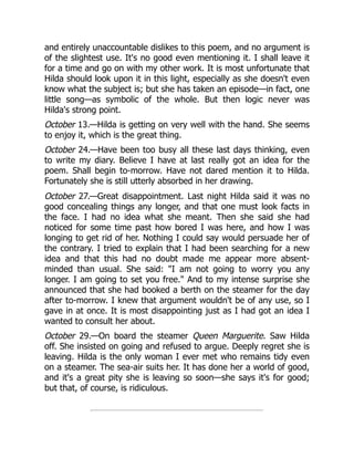 and entirely unaccountable dislikes to this poem, and no argument is
of the slightest use. It's no good even mentioning it. I shall leave it
for a time and go on with my other work. It is most unfortunate that
Hilda should look upon it in this light, especially as she doesn't even
know what the subject is; but she has taken an episode—in fact, one
little song—as symbolic of the whole. But then logic never was
Hilda's strong point.
October 13.—Hilda is getting on very well with the hand. She seems
to enjoy it, which is the great thing.
October 24.—Have been too busy all these last days thinking, even
to write my diary. Believe I have at last really got an idea for the
poem. Shall begin to-morrow. Have not dared mention it to Hilda.
Fortunately she is still utterly absorbed in her drawing.
October 27.—Great disappointment. Last night Hilda said it was no
good concealing things any longer, and that one must look facts in
the face. I had no idea what she meant. Then she said she had
noticed for some time past how bored I was here, and how I was
longing to get rid of her. Nothing I could say would persuade her of
the contrary. I tried to explain that I had been searching for a new
idea and that this had no doubt made me appear more absent-
minded than usual. She said: I am not going to worry you any
longer. I am going to set you free. And to my intense surprise she
announced that she had booked a berth on the steamer for the day
after to-morrow. I knew that argument wouldn't be of any use, so I
gave in at once. It is most disappointing just as I had got an idea I
wanted to consult her about.
October 29.—On board the steamer Queen Marguerite. Saw Hilda
off. She insisted on going and refused to argue. Deeply regret she is
leaving. Hilda is the only woman I ever met who remains tidy even
on a steamer. The sea-air suits her. It has done her a world of good,
and it's a great pity she is leaving so soon—she says it's for good;
but that, of course, is ridiculous.
 
