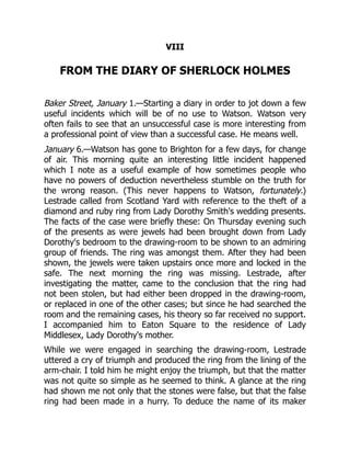 VIII
FROM THE DIARY OF SHERLOCK HOLMES
Baker Street, January 1.—Starting a diary in order to jot down a few
useful incidents which will be of no use to Watson. Watson very
often fails to see that an unsuccessful case is more interesting from
a professional point of view than a successful case. He means well.
January 6.—Watson has gone to Brighton for a few days, for change
of air. This morning quite an interesting little incident happened
which I note as a useful example of how sometimes people who
have no powers of deduction nevertheless stumble on the truth for
the wrong reason. (This never happens to Watson, fortunately.)
Lestrade called from Scotland Yard with reference to the theft of a
diamond and ruby ring from Lady Dorothy Smith's wedding presents.
The facts of the case were briefly these: On Thursday evening such
of the presents as were jewels had been brought down from Lady
Dorothy's bedroom to the drawing-room to be shown to an admiring
group of friends. The ring was amongst them. After they had been
shown, the jewels were taken upstairs once more and locked in the
safe. The next morning the ring was missing. Lestrade, after
investigating the matter, came to the conclusion that the ring had
not been stolen, but had either been dropped in the drawing-room,
or replaced in one of the other cases; but since he had searched the
room and the remaining cases, his theory so far received no support.
I accompanied him to Eaton Square to the residence of Lady
Middlesex, Lady Dorothy's mother.
While we were engaged in searching the drawing-room, Lestrade
uttered a cry of triumph and produced the ring from the lining of the
arm-chair. I told him he might enjoy the triumph, but that the matter
was not quite so simple as he seemed to think. A glance at the ring
had shown me not only that the stones were false, but that the false
ring had been made in a hurry. To deduce the name of its maker
 