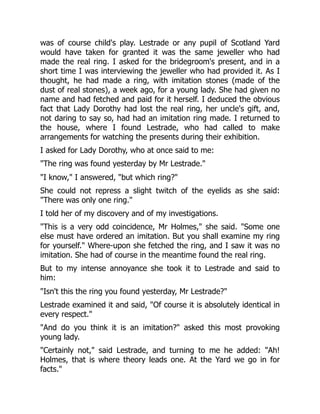 was of course child's play. Lestrade or any pupil of Scotland Yard
would have taken for granted it was the same jeweller who had
made the real ring. I asked for the bridegroom's present, and in a
short time I was interviewing the jeweller who had provided it. As I
thought, he had made a ring, with imitation stones (made of the
dust of real stones), a week ago, for a young lady. She had given no
name and had fetched and paid for it herself. I deduced the obvious
fact that Lady Dorothy had lost the real ring, her uncle's gift, and,
not daring to say so, had had an imitation ring made. I returned to
the house, where I found Lestrade, who had called to make
arrangements for watching the presents during their exhibition.
I asked for Lady Dorothy, who at once said to me:
The ring was found yesterday by Mr Lestrade.
I know, I answered, but which ring?
She could not repress a slight twitch of the eyelids as she said:
There was only one ring.
I told her of my discovery and of my investigations.
This is a very odd coincidence, Mr Holmes, she said. Some one
else must have ordered an imitation. But you shall examine my ring
for yourself. Where-upon she fetched the ring, and I saw it was no
imitation. She had of course in the meantime found the real ring.
But to my intense annoyance she took it to Lestrade and said to
him:
Isn't this the ring you found yesterday, Mr Lestrade?
Lestrade examined it and said, Of course it is absolutely identical in
every respect.
And do you think it is an imitation? asked this most provoking
young lady.
Certainly not, said Lestrade, and turning to me he added: Ah!
Holmes, that is where theory leads one. At the Yard we go in for
facts.
 