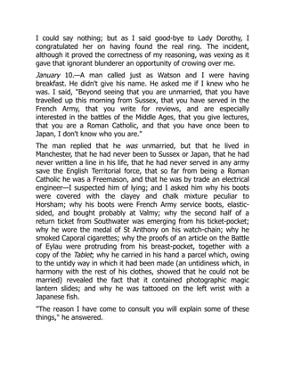 I could say nothing; but as I said good-bye to Lady Dorothy, I
congratulated her on having found the real ring. The incident,
although it proved the correctness of my reasoning, was vexing as it
gave that ignorant blunderer an opportunity of crowing over me.
January 10.—A man called just as Watson and I were having
breakfast. He didn't give his name. He asked me if I knew who he
was. I said, Beyond seeing that you are unmarried, that you have
travelled up this morning from Sussex, that you have served in the
French Army, that you write for reviews, and are especially
interested in the battles of the Middle Ages, that you give lectures,
that you are a Roman Catholic, and that you have once been to
Japan, I don't know who you are.
The man replied that he was unmarried, but that he lived in
Manchester, that he had never been to Sussex or Japan, that he had
never written a line in his life, that he had never served in any army
save the English Territorial force, that so far from being a Roman
Catholic he was a Freemason, and that he was by trade an electrical
engineer—I suspected him of lying; and I asked him why his boots
were covered with the clayey and chalk mixture peculiar to
Horsham; why his boots were French Army service boots, elastic-
sided, and bought probably at Valmy; why the second half of a
return ticket from Southwater was emerging from his ticket-pocket;
why he wore the medal of St Anthony on his watch-chain; why he
smoked Caporal cigarettes; why the proofs of an article on the Battle
of Eylau were protruding from his breast-pocket, together with a
copy of the Tablet; why he carried in his hand a parcel which, owing
to the untidy way in which it had been made (an untidiness which, in
harmony with the rest of his clothes, showed that he could not be
married) revealed the fact that it contained photographic magic
lantern slides; and why he was tattooed on the left wrist with a
Japanese fish.
The reason I have come to consult you will explain some of these
things, he answered.
 