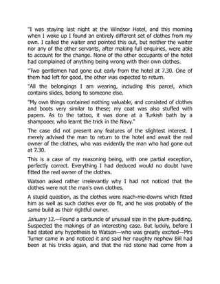 I was staying last night at the Windsor Hotel, and this morning
when I woke up I found an entirely different set of clothes from my
own. I called the waiter and pointed this out, but neither the waiter
nor any of the other servants, after making full enquiries, were able
to account for the change. None of the other occupants of the hotel
had complained of anything being wrong with their own clothes.
Two gentlemen had gone out early from the hotel at 7.30. One of
them had left for good, the other was expected to return.
All the belongings I am wearing, including this parcel, which
contains slides, belong to someone else.
My own things contained nothing valuable, and consisted of clothes
and boots very similar to these; my coat was also stuffed with
papers. As to the tattoo, it was done at a Turkish bath by a
shampooer, who learnt the trick in the Navy.
The case did not present any features of the slightest interest. I
merely advised the man to return to the hotel and await the real
owner of the clothes, who was evidently the man who had gone out
at 7.30.
This is a case of my reasoning being, with one partial exception,
perfectly correct. Everything I had deduced would no doubt have
fitted the real owner of the clothes.
Watson asked rather irrelevantly why I had not noticed that the
clothes were not the man's own clothes.
A stupid question, as the clothes were reach-me-downs which fitted
him as well as such clothes ever do fit, and he was probably of the
same build as their rightful owner.
January 12.—Found a carbuncle of unusual size in the plum-pudding.
Suspected the makings of an interesting case. But luckily, before I
had stated any hypothesis to Watson—who was greatly excited—Mrs
Turner came in and noticed it and said her naughty nephew Bill had
been at his tricks again, and that the red stone had come from a
 