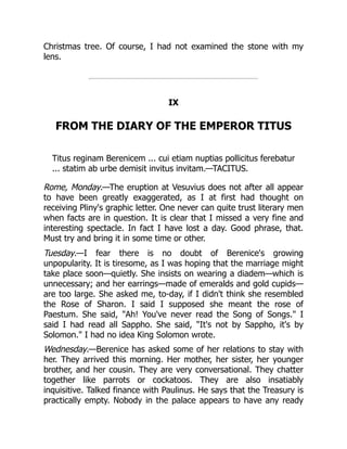 Christmas tree. Of course, I had not examined the stone with my
lens.
IX
FROM THE DIARY OF THE EMPEROR TITUS
Titus reginam Berenicem ... cui etiam nuptias pollicitus ferebatur
... statim ab urbe demisit invitus invitam.—TACITUS.
Rome, Monday.—The eruption at Vesuvius does not after all appear
to have been greatly exaggerated, as I at first had thought on
receiving Pliny's graphic letter. One never can quite trust literary men
when facts are in question. It is clear that I missed a very fine and
interesting spectacle. In fact I have lost a day. Good phrase, that.
Must try and bring it in some time or other.
Tuesday.—I fear there is no doubt of Berenice's growing
unpopularity. It is tiresome, as I was hoping that the marriage might
take place soon—quietly. She insists on wearing a diadem—which is
unnecessary; and her earrings—made of emeralds and gold cupids—
are too large. She asked me, to-day, if I didn't think she resembled
the Rose of Sharon. I said I supposed she meant the rose of
Paestum. She said, Ah! You've never read the Song of Songs. I
said I had read all Sappho. She said, It's not by Sappho, it's by
Solomon. I had no idea King Solomon wrote.
Wednesday.—Berenice has asked some of her relations to stay with
her. They arrived this morning. Her mother, her sister, her younger
brother, and her cousin. They are very conversational. They chatter
together like parrots or cockatoos. They are also insatiably
inquisitive. Talked finance with Paulinus. He says that the Treasury is
practically empty. Nobody in the palace appears to have any ready
 
