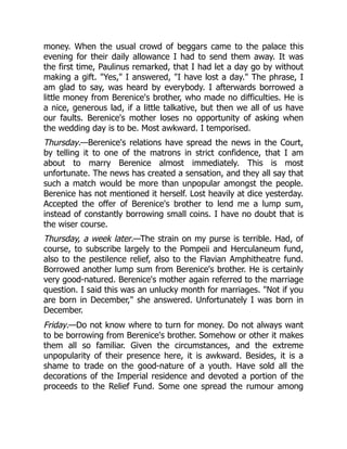 money. When the usual crowd of beggars came to the palace this
evening for their daily allowance I had to send them away. It was
the first time, Paulinus remarked, that I had let a day go by without
making a gift. Yes, I answered, I have lost a day. The phrase, I
am glad to say, was heard by everybody. I afterwards borrowed a
little money from Berenice's brother, who made no difficulties. He is
a nice, generous lad, if a little talkative, but then we all of us have
our faults. Berenice's mother loses no opportunity of asking when
the wedding day is to be. Most awkward. I temporised.
Thursday.—Berenice's relations have spread the news in the Court,
by telling it to one of the matrons in strict confidence, that I am
about to marry Berenice almost immediately. This is most
unfortunate. The news has created a sensation, and they all say that
such a match would be more than unpopular amongst the people.
Berenice has not mentioned it herself. Lost heavily at dice yesterday.
Accepted the offer of Berenice's brother to lend me a lump sum,
instead of constantly borrowing small coins. I have no doubt that is
the wiser course.
Thursday, a week later.—The strain on my purse is terrible. Had, of
course, to subscribe largely to the Pompeii and Herculaneum fund,
also to the pestilence relief, also to the Flavian Amphitheatre fund.
Borrowed another lump sum from Berenice's brother. He is certainly
very good-natured. Berenice's mother again referred to the marriage
question. I said this was an unlucky month for marriages. Not if you
are born in December, she answered. Unfortunately I was born in
December.
Friday.—Do not know where to turn for money. Do not always want
to be borrowing from Berenice's brother. Somehow or other it makes
them all so familiar. Given the circumstances, and the extreme
unpopularity of their presence here, it is awkward. Besides, it is a
shame to trade on the good-nature of a youth. Have sold all the
decorations of the Imperial residence and devoted a portion of the
proceeds to the Relief Fund. Some one spread the rumour among
 
