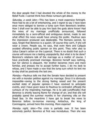 the dear people that I had devoted the whole of the money to the
Relief Fund. I cannot think how these rumours get about.
Saturday, a week later.—This has been a most expensive fortnight.
Have had to do a lot of entertaining, and I regret to say I have been
once more obliged to borrow a lump sum from Berenice's brother.
How I shall ever be able to pay him back the gods alone know! Had
the news of my marriage unofficially announced, followed
immediately by a semi-official and ambiguous denial, made to see
what effect the news would have among the public. Paulinus says
the impression produced was deplorable. The Romans cannot, he
says, forget that Berenice is a queen. Of course they can't, if she will
wear a crown. People say, he says, that even Nero and Caligula
avoided offending public opinion on this point. They refer also to
Julius Cæsar's action on the Lupercal. There is no doubt that such a
course will ensure me a lasting unpopularity. But what is to be done?
Berenice's relations talk of the marriage as a matter of course. I
have practically promised marriage. Berenice herself says nothing,
but her silence is eloquent. Her brother becomes more and more
familiar, and presses me to accept further loans. I do my best to
refuse, and I have made a vow that the lump sum which he lent me
to-day shall be positively the last one.
Monday.—Paulinus tells me that the Senate have decided to present
me with a monster petition against my marriage. Since it is obviously
impossible—owing to the strong feeling raised and the present
excited state of popular opinion—I have resolved to anticipate
events, and I have given leave to Paulinus to contradict officially the
rumours of my impending marriage. He is to add (unofficially) that
Berenice is shortly leaving Rome for change of air; and that she will
probably spend the summer months in her charming villa on the
Dead Sea. In the meantime I have got to break the news to
Berenice before to-morrow morning. Antiochus, the king of
Commagene, arrived here this morning. More expense!
Monday night, later.—The crisis is partially over. It has been
extremely painful. Berenice at first was incredulous. Then she was
 