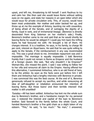 upset, and left me, threatening to kill herself. I sent Paulinus to try
and calm her. She then said she would leave Rome without setting
eyes on me again, and state her reasons in an open letter which she
would issue for private circulation only. This, of course, would have
been most undesirable. Her mother and sister backed her up, and
threw up at me the example of Antony, taunting me with cowardice,
of being afraid of the Senate, and of outraging the dignity of a
family, royal in rank, and of immemorial lineage. (Berenice is directly
descended from King Solomon on her mother's side.) Finally,
Berenice's brother came to me and said that as he would shortly be
leaving Rome he would be obliged if I could pay him back the trifling
loans he had favoured me with. He brought a list of them. He
charges interest. It is a tradition, he says, in his family, to charge 90
per cent, interest on Royal loans. He said that he was quite willing to
apply to the Senate, if the reimbursement in any way incommoded
me. This was a great shock to me. Immediate repayment was and is
impossible. The marriage is equally impossible. I told Berenice
frankly that I could not remain in Rome as Emperor and the husband
of a foreign Queen. She said, But why shouldn't I be Empress?
Woman-like, she missed the point. I said I was willing to follow her
to her villa and renounce all claim to the Empire. Having offered her
this alternative, I summoned Antiochus, who is an old friend of hers,
to be the arbiter. As soon as the facts were put before him I left
them and Antiochus had a lengthy interview with Berenice in private.
I was convinced this was the best course. At the end of it, Berenice
generously refused to accept my sacrifice, and while renouncing all
idea of self-slaughter or retaliation announced her intention of
leaving Rome. But those loans! and their terrible interest! that
matter is still unsettled!
Tuesday.—All has been settled. Antiochus has lent me the whole sum
due to Berenice's brother, and a handsome margin for my personal
use. I restored the interest and capital of the loan to Berenice's
brother. Said farewell to the family before the whole Court, and
handed Berenice's brother a fine gold chain as a slight token of my
esteem. This, he said, is too much. No man, I answered,
 