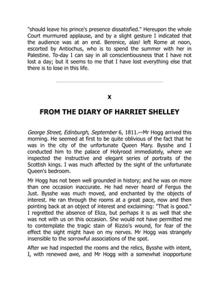 should leave his prince's presence dissatisfied. Hereupon the whole
Court murmured applause, and by a slight gesture I indicated that
the audience was at an end. Berenice, alas! left Rome at noon,
escorted by Antiochus, who is to spend the summer with her in
Palestine. To-day I can say in all conscientiousness that I have not
lost a day; but it seems to me that I have lost everything else that
there is to lose in this life.
X
FROM THE DIARY OF HARRIET SHELLEY
George Street, Edinburgh, September 6, 1811.—Mr Hogg arrived this
morning. He seemed at first to be quite oblivious of the fact that he
was in the city of the unfortunate Queen Mary. Bysshe and I
conducted him to the palace of Holyrood immediately, where we
inspected the instructive and elegant series of portraits of the
Scottish kings. I was much affected by the sight of the unfortunate
Queen's bedroom.
Mr Hogg has not been well grounded in history; and he was on more
than one occasion inaccurate. He had never heard of Fergus the
Just. Bysshe was much moved, and enchanted by the objects of
interest. He ran through the rooms at a great pace, now and then
pointing back at an object of interest and exclaiming: That is good.
I regretted the absence of Eliza, but perhaps it is as well that she
was not with us on this occasion. She would not have permitted me
to contemplate the tragic stain of Rizzio's wound, for fear of the
effect the sight might have on my nerves. Mr Hogg was strangely
insensible to the sorrowful associations of the spot.
After we had inspected the rooms and the relics, Bysshe with intent,
I, with renewed awe, and Mr Hogg with a somewhat inopportune
 