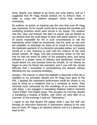 levity, Bysshe was obliged to go home and write letters, and so I
suggested that Mr Hogg should conduct me to Arthur's Seat, in
order to enjoy the sublime prospect which that eminence
commands.
So sublime, so grand, so inspiring was the view that even Mr Hogg
was impressed. As for myself, words fail to express the manifold and
conflicting emotions which were stirred in my breast. The weather
was fine, clear and tranquil; but alas! no sooner had we started on
our descent than the wind began to blow with great violence. It was
of course impossible for me in such circumstances to risk the
impropriety which might be occasioned, had the wind, as was only
too probable, so disturbed my dress as to reveal to my companion
the indelicate spectacle of my decently concealed ankles, so I seated
myself on a rock resolving to wait until the violence of the wind
should subside. Mr Hogg, who laid unnecessary stress on the fact
that he had not dined on either of the preceding days, and being
deficient in a proper sense of delicacy and seemliness, vowed he
would desert me and proceed home by himself. To my dismay he
began to carry his threat into execution, and it was with the utmost
difficulty that I succeeded in accomplishing the descent without
affording him any unseemly exhibition.
Sunday.—The manner in which the Sabbath is observed in this city is
repellent to my principles. Bysshe and Mr Hogg have gone to the
Kirk. I pleaded the wearisome performance would be certain in my
case to bring on a headache and so I remained at home. They
returned much exhausted by the wrestlings of an eminent divine
with Satan. I am engaged in translating Madame Cottin's immortal
Claire D'Albe into English prose. This occupies my morning. Bysshe
is translating a treatise of Buffon, with which we were both of us
charmed. In the evenings I read out Telemachus.
I regret to say that Bysshe fell asleep while I was but half way
through an instructive discourse of Idomeneius relating to the wise
laws of Crete. Mr Hogg is an attentive listener and it is a pleasure to
read to him.
 