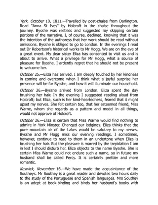 York, October 10, 1811.—Travelled by post-chaise from Darlington.
Read Anna St Ives by Holcroft in the chaise throughout the
journey. Bysshe was restless and suggested my skipping certain
portions of the narrative. I, of course, declined, knowing that it was
the intention of the authoress that her work should be read without
omissions. Bysshe is obliged to go to London. In the evenings I read
out Dr Robertson's historical works to Mr Hogg. We are on the eve of
a great event. My dear sister Eliza has consented to visit us and is
about to arrive. What a privilege for Mr Hogg, what a source of
pleasure for Bysshe. I ardently regret that he should not be present
to welcome her.
October 25.—Eliza has arrived. I am deeply touched by her kindness
in coming and overcome when I think what a joyful surprise her
presence will be for Bysshe, and how it will illuminate our household.
October 26.—Bysshe arrived from London. Eliza spent the day
brushing her hair. In the evening I suggested reading aloud from
Holcroft; but Eliza, such is her kind-heartedness, feared that it might
upset my nerves. She felt certain too, that her esteemed friend, Miss
Warne, whom she regards as a pattern and model in all things,
would not approve of Holcroft.
October 26.—Eliza is certain that Miss Warne would find nothing to
admire in York Minster. Changed our lodgings. Eliza thinks that the
pure mountain air of the Lakes would be salutary to my nerves.
Bysshe and Mr Hogg miss our evening readings. I sometimes,
however, continue to read to them in an undertone when Eliza is
brushing her hair. But the pleasure is marred by the trepidation I am
in lest I should disturb her. Eliza objects to the name Bysshe. She is
certain Miss Warne could not endure such a name, so in future my
husband shall be called Percy. It is certainly prettier and more
romantic.
Keswick, November 16.—We have made the acquaintance of the
Southeys. Mr Southey is a great reader and devotes two hours daily
to the study of the Portuguese and Spanish languages. Mrs Southey
is an adept at book-binding and binds her husband's books with
 