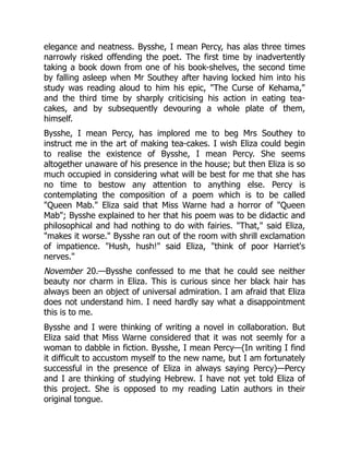elegance and neatness. Bysshe, I mean Percy, has alas three times
narrowly risked offending the poet. The first time by inadvertently
taking a book down from one of his book-shelves, the second time
by falling asleep when Mr Southey after having locked him into his
study was reading aloud to him his epic, The Curse of Kehama,
and the third time by sharply criticising his action in eating tea-
cakes, and by subsequently devouring a whole plate of them,
himself.
Bysshe, I mean Percy, has implored me to beg Mrs Southey to
instruct me in the art of making tea-cakes. I wish Eliza could begin
to realise the existence of Bysshe, I mean Percy. She seems
altogether unaware of his presence in the house; but then Eliza is so
much occupied in considering what will be best for me that she has
no time to bestow any attention to anything else. Percy is
contemplating the composition of a poem which is to be called
Queen Mab. Eliza said that Miss Warne had a horror of Queen
Mab; Bysshe explained to her that his poem was to be didactic and
philosophical and had nothing to do with fairies. That, said Eliza,
makes it worse. Bysshe ran out of the room with shrill exclamation
of impatience. Hush, hush! said Eliza, think of poor Harriet's
nerves.
November 20.—Bysshe confessed to me that he could see neither
beauty nor charm in Eliza. This is curious since her black hair has
always been an object of universal admiration. I am afraid that Eliza
does not understand him. I need hardly say what a disappointment
this is to me.
Bysshe and I were thinking of writing a novel in collaboration. But
Eliza said that Miss Warne considered that it was not seemly for a
woman to dabble in fiction. Bysshe, I mean Percy—(In writing I find
it difficult to accustom myself to the new name, but I am fortunately
successful in the presence of Eliza in always saying Percy)—Percy
and I are thinking of studying Hebrew. I have not yet told Eliza of
this project. She is opposed to my reading Latin authors in their
original tongue.
 