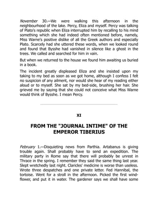 November 30.—We were walking this afternoon in the
neighbourhood of the lake. Percy, Eliza and myself. Percy was talking
of Plato's republic when Eliza interrupted him by recalling to his mind
something which she had indeed often mentioned before, namely,
Miss Warne's positive dislike of all the Greek authors and especially
Plato. Scarcely had she uttered these words, when we looked round
and found that Bysshe had vanished in silence like a ghost in the
trees. We called and searched for him in vain.
But when we returned to the house we found him awaiting us buried
in a book.
The incident greatly displeased Eliza and she insisted upon my
taking to my bed as soon as we got home, although I confess I felt
no suspicion of any ailment, nor would she hear of my reading either
aloud or to myself. She sat by my bed-side, brushing her hair. She
grieved me by saying that she could not conceive what Miss Warne
would think of Bysshe. I mean Percy.
XI
FROM THE JOURNAL INTIME OF THE
EMPEROR TIBERIUS
February 1.—Disquieting news from Parthia. Artabanus is giving
trouble again. Shall probably have to send an expedition. The
military party in Rome say that there will probably be unrest in
Thrace in the spring. I remember they said the same thing last year.
Slept wretchedly last night. Claricles' medicine is worse than useless.
Wrote three despatches and one private letter. Fed Hannibal, the
tortoise. Went for a stroll in the afternoon. Picked the first wind-
flower, and put it in water. The gardener says we shall have some
 