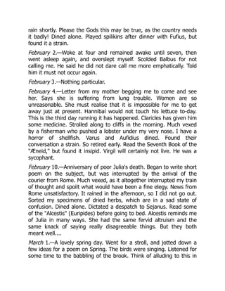 rain shortly. Please the Gods this may be true, as the country needs
it badly! Dined alone. Played spilikins after dinner with Fufius, but
found it a strain.
February 2.—Woke at four and remained awake until seven, then
went asleep again, and overslept myself. Scolded Balbus for not
calling me. He said he did not dare call me more emphatically. Told
him it must not occur again.
February 3.—Nothing particular.
February 4.—Letter from my mother begging me to come and see
her. Says she is suffering from lung trouble. Women are so
unreasonable. She must realise that it is impossible for me to get
away just at present. Hannibal would not touch his lettuce to-day.
This is the third day running it has happened. Claricles has given him
some medicine. Strolled along to cliffs in the morning. Much vexed
by a fisherman who pushed a lobster under my very nose. I have a
horror of shellfish. Varus and Aufidius dined. Found their
conversation a strain. So retired early. Read the Seventh Book of the
Æneid, but found it insipid. Virgil will certainly not live. He was a
sycophant.
February 10.—Anniversary of poor Julia's death. Began to write short
poem on the subject, but was interrupted by the arrival of the
courier from Rome. Much vexed, as it altogether interrupted my train
of thought and spoilt what would have been a fine elegy. News from
Rome unsatisfactory. It rained in the afternoon, so I did not go out.
Sorted my specimens of dried herbs, which are in a sad state of
confusion. Dined alone. Dictated a despatch to Sejanus. Read some
of the Alcestis (Euripides) before going to bed. Alcestis reminds me
of Julia in many ways. She had the same fervid altruism and the
same knack of saying really disagreeable things. But they both
meant well....
March 1.—A lovely spring day. Went for a stroll, and jotted down a
few ideas for a poem on Spring. The birds were singing. Listened for
some time to the babbling of the brook. Think of alluding to this in
 