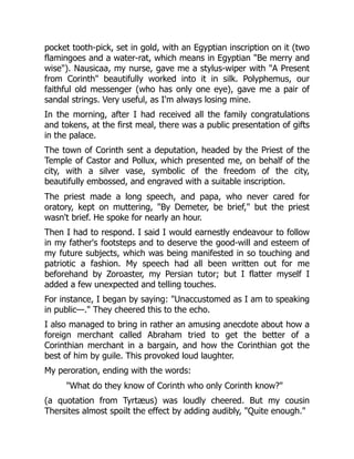 pocket tooth-pick, set in gold, with an Egyptian inscription on it (two
flamingoes and a water-rat, which means in Egyptian Be merry and
wise). Nausicaa, my nurse, gave me a stylus-wiper with A Present
from Corinth beautifully worked into it in silk. Polyphemus, our
faithful old messenger (who has only one eye), gave me a pair of
sandal strings. Very useful, as I'm always losing mine.
In the morning, after I had received all the family congratulations
and tokens, at the first meal, there was a public presentation of gifts
in the palace.
The town of Corinth sent a deputation, headed by the Priest of the
Temple of Castor and Pollux, which presented me, on behalf of the
city, with a silver vase, symbolic of the freedom of the city,
beautifully embossed, and engraved with a suitable inscription.
The priest made a long speech, and papa, who never cared for
oratory, kept on muttering, By Demeter, be brief, but the priest
wasn't brief. He spoke for nearly an hour.
Then I had to respond. I said I would earnestly endeavour to follow
in my father's footsteps and to deserve the good-will and esteem of
my future subjects, which was being manifested in so touching and
patriotic a fashion. My speech had all been written out for me
beforehand by Zoroaster, my Persian tutor; but I flatter myself I
added a few unexpected and telling touches.
For instance, I began by saying: Unaccustomed as I am to speaking
in public—. They cheered this to the echo.
I also managed to bring in rather an amusing anecdote about how a
foreign merchant called Abraham tried to get the better of a
Corinthian merchant in a bargain, and how the Corinthian got the
best of him by guile. This provoked loud laughter.
My peroration, ending with the words:
What do they know of Corinth who only Corinth know?
(a quotation from Tyrtæus) was loudly cheered. But my cousin
Thersites almost spoilt the effect by adding audibly, Quite enough.
 