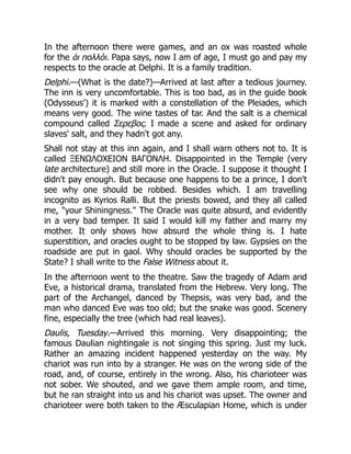 In the afternoon there were games, and an ox was roasted whole
for the ὁι πολλὸι. Papa says, now I am of age, I must go and pay my
respects to the oracle at Delphi. It is a family tradition.
Delphi.—(What is the date?)—Arrived at last after a tedious journey.
The inn is very uncomfortable. This is too bad, as in the guide book
(Odysseus') it is marked with a constellation of the Pleiades, which
means very good. The wine tastes of tar. And the salt is a chemical
compound called Σερεβος. I made a scene and asked for ordinary
slaves' salt, and they hadn't got any.
Shall not stay at this inn again, and I shall warn others not to. It is
called ΞΕΝΩΛΟΧΕΙΟΝ ΒΑΓΟΝΛΗ. Disappointed in the Temple (very
late architecture) and still more in the Oracle. I suppose it thought I
didn't pay enough. But because one happens to be a prince, I don't
see why one should be robbed. Besides which. I am travelling
incognito as Kyrios Ralli. But the priests bowed, and they all called
me, your Shiningness. The Oracle was quite absurd, and evidently
in a very bad temper. It said I would kill my father and marry my
mother. It only shows how absurd the whole thing is. I hate
superstition, and oracles ought to be stopped by law. Gypsies on the
roadside are put in gaol. Why should oracles be supported by the
State? I shall write to the False Witness about it.
In the afternoon went to the theatre. Saw the tragedy of Adam and
Eve, a historical drama, translated from the Hebrew. Very long. The
part of the Archangel, danced by Thepsis, was very bad, and the
man who danced Eve was too old; but the snake was good. Scenery
fine, especially the tree (which had real leaves).
Daulis, Tuesday.—Arrived this morning. Very disappointing; the
famous Daulian nightingale is not singing this spring. Just my luck.
Rather an amazing incident happened yesterday on the way. My
chariot was run into by a stranger. He was on the wrong side of the
road, and, of course, entirely in the wrong. Also, his charioteer was
not sober. We shouted, and we gave them ample room, and time,
but he ran straight into us and his chariot was upset. The owner and
charioteer were both taken to the Æsculapian Home, which is under
 