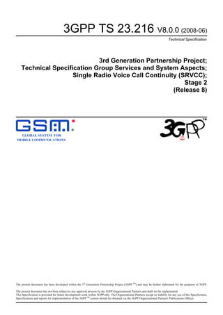 3GPP TS 23.216 V8.0.0 (2008-06)
Technical Specification
3rd Generation Partnership Project;
Technical Specification Group Services and System Aspects;
Single Radio Voice Call Continuity (SRVCC);
Stage 2
(Release 8)
GLOBAL SYSTEM FOR
MOBILE COMMUNICATIONS
R
The present document has been developed within the 3rd
Generation Partnership Project (3GPP TM
) and may be further elaborated for the purposes of 3GPP.
The present document has not been subject to any approval process by the 3GPP Organizational Partners and shall not be implemented.
This Specification is provided for future development work within 3GPP only. The Organizational Partners accept no liability for any use of this Specification.
Specifications and reports for implementation of the 3GPPTM
system should be obtained via the 3GPP Organizational Partners' Publications Offices.
 
