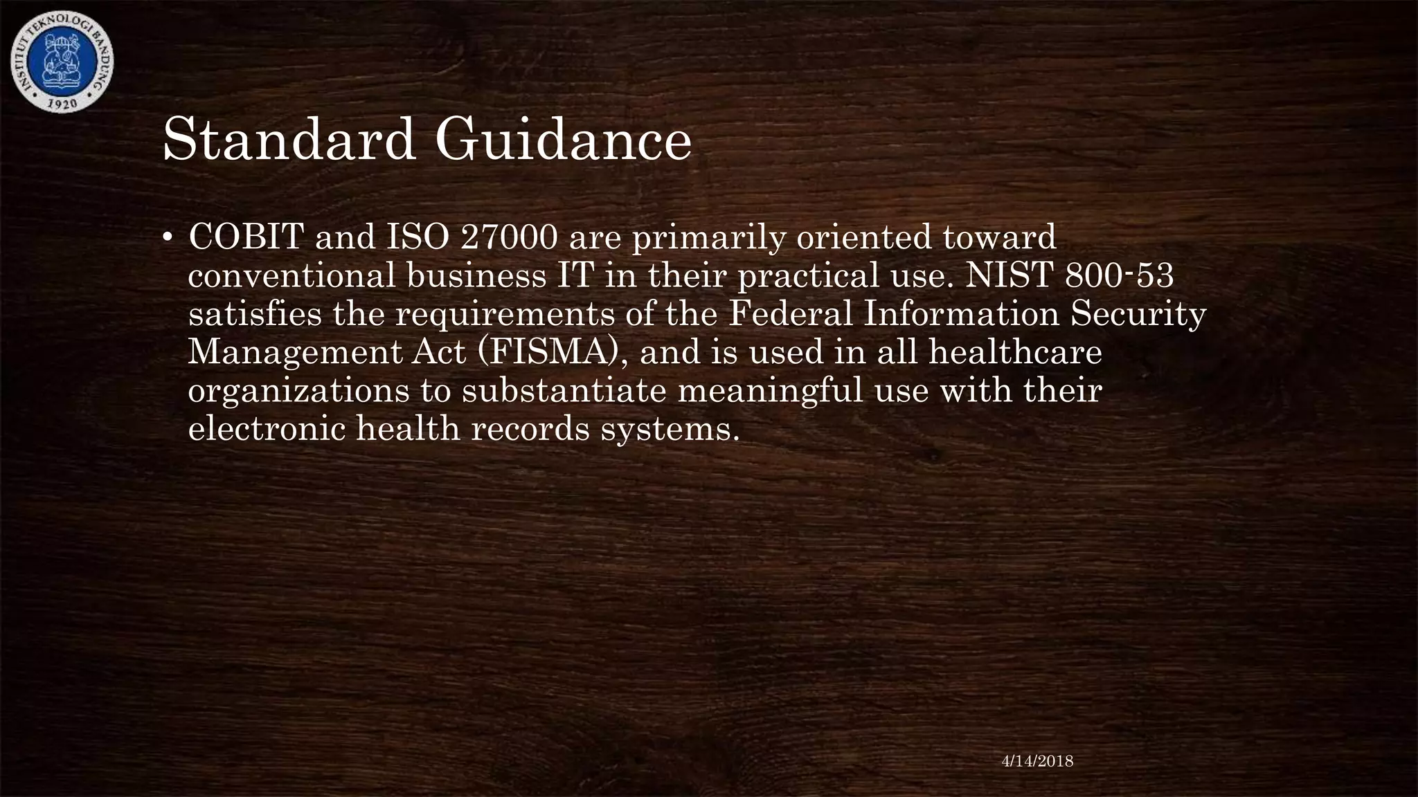 Standard Guidance
• COBIT and ISO 27000 are primarily oriented toward
conventional business IT in their practical use. NIST 800-53
satisfies the requirements of the Federal Information Security
Management Act (FISMA), and is used in all healthcare
organizations to substantiate meaningful use with their
electronic health records systems.
4/14/2018
 