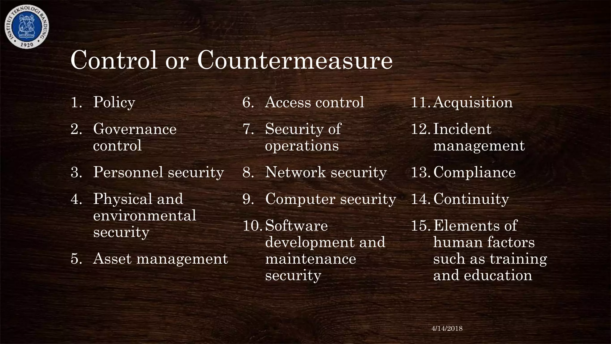 Control or Countermeasure
1. Policy
2. Governance
control
3. Personnel security
4. Physical and
environmental
security
5. Asset management
6. Access control
7. Security of
operations
8. Network security
9. Computer security
10.Software
development and
maintenance
security
11.Acquisition
12.Incident
management
13.Compliance
14.Continuity
15.Elements of
human factors
such as training
and education
4/14/2018
 