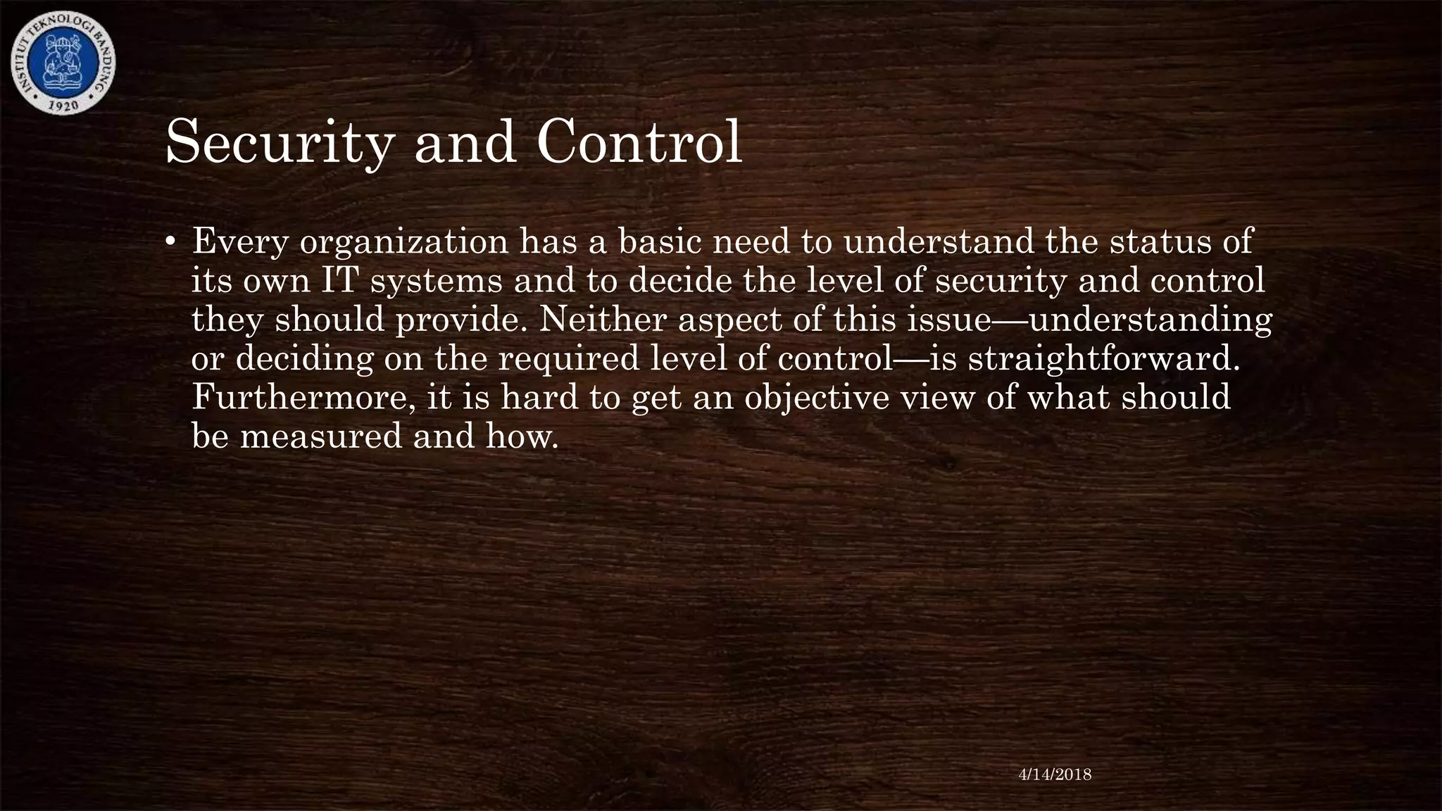Security and Control
• Every organization has a basic need to understand the status of
its own IT systems and to decide the level of security and control
they should provide. Neither aspect of this issue—understanding
or deciding on the required level of control—is straightforward.
Furthermore, it is hard to get an objective view of what should
be measured and how.
4/14/2018
 