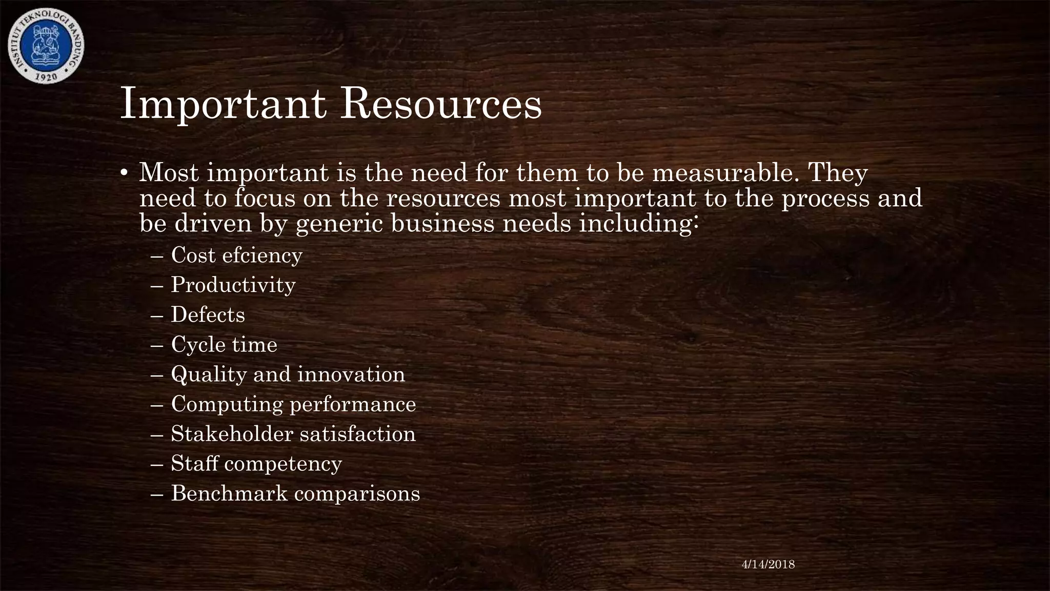 Important Resources
• Most important is the need for them to be measurable. They
need to focus on the resources most important to the process and
be driven by generic business needs including:
– Cost efciency
– Productivity
– Defects
– Cycle time
– Quality and innovation
– Computing performance
– Stakeholder satisfaction
– Staﬀ competency
– Benchmark comparisons
4/14/2018
 