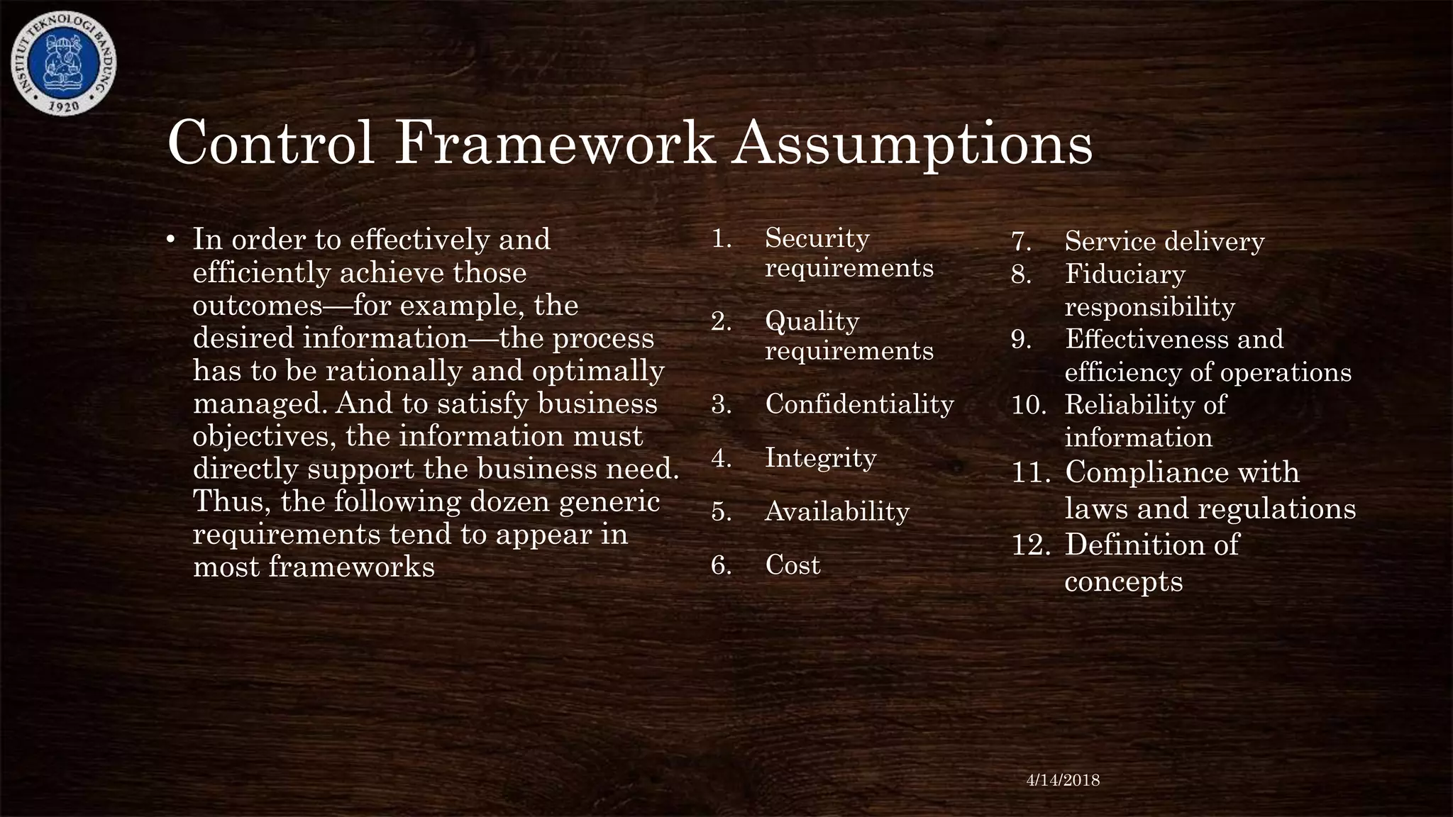 Control Framework Assumptions
• In order to eﬀectively and
efficiently achieve those
outcomes—for example, the
desired information—the process
has to be rationally and optimally
managed. And to satisfy business
objectives, the information must
directly support the business need.
Thus, the following dozen generic
requirements tend to appear in
most frameworks
1. Security
requirements
2. Quality
requirements
3. Confidentiality
4. Integrity
5. Availability
6. Cost
7. Service delivery
8. Fiduciary
responsibility
9. Eﬀectiveness and
efficiency of operations
10. Reliability of
information
11. Compliance with
laws and regulations
12. Definition of
concepts
4/14/2018
 