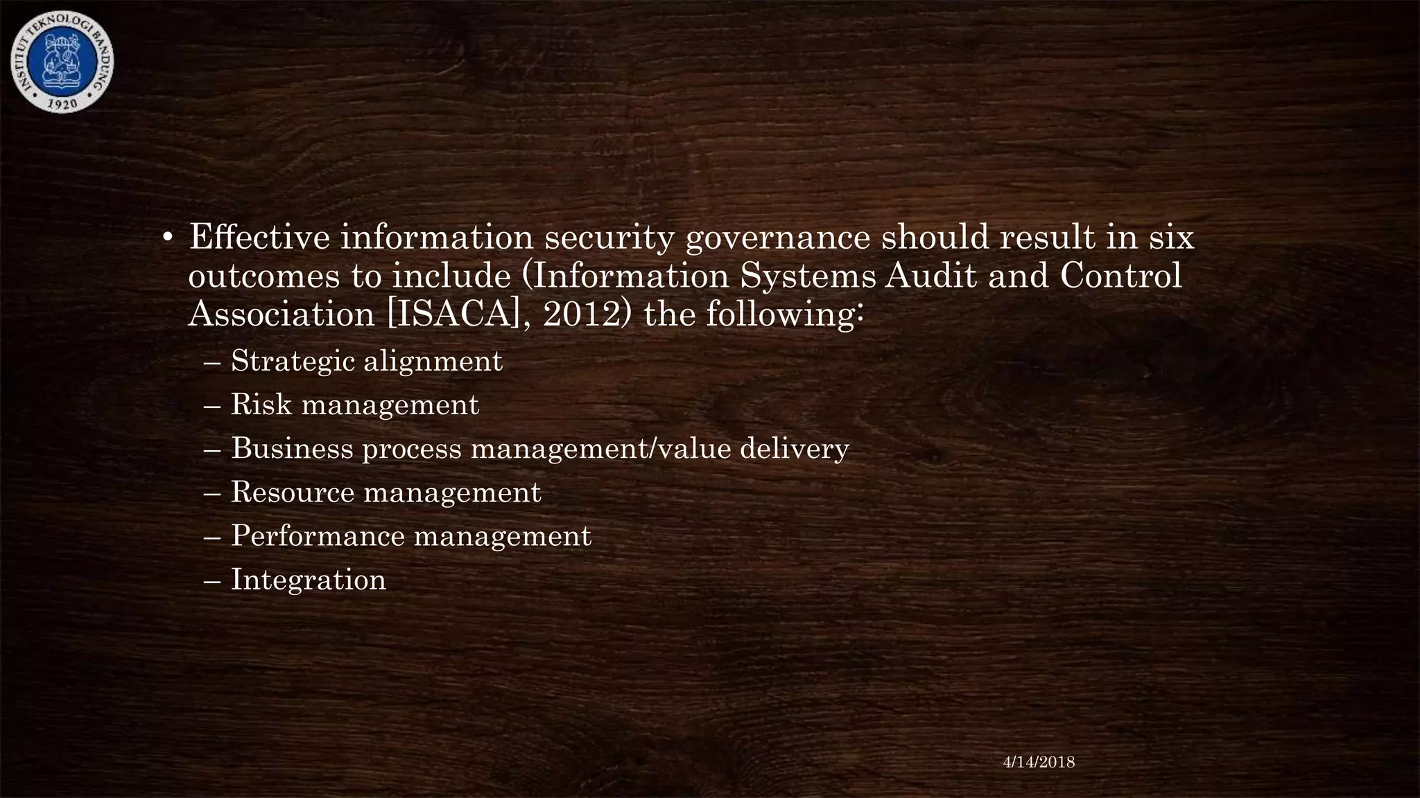 • Eﬀective information security governance should result in six
outcomes to include (Information Systems Audit and Control
Association [ISACA], 2012) the following:
– Strategic alignment
– Risk management
– Business process management/value delivery
– Resource management
– Performance management
– Integration
4/14/2018
 