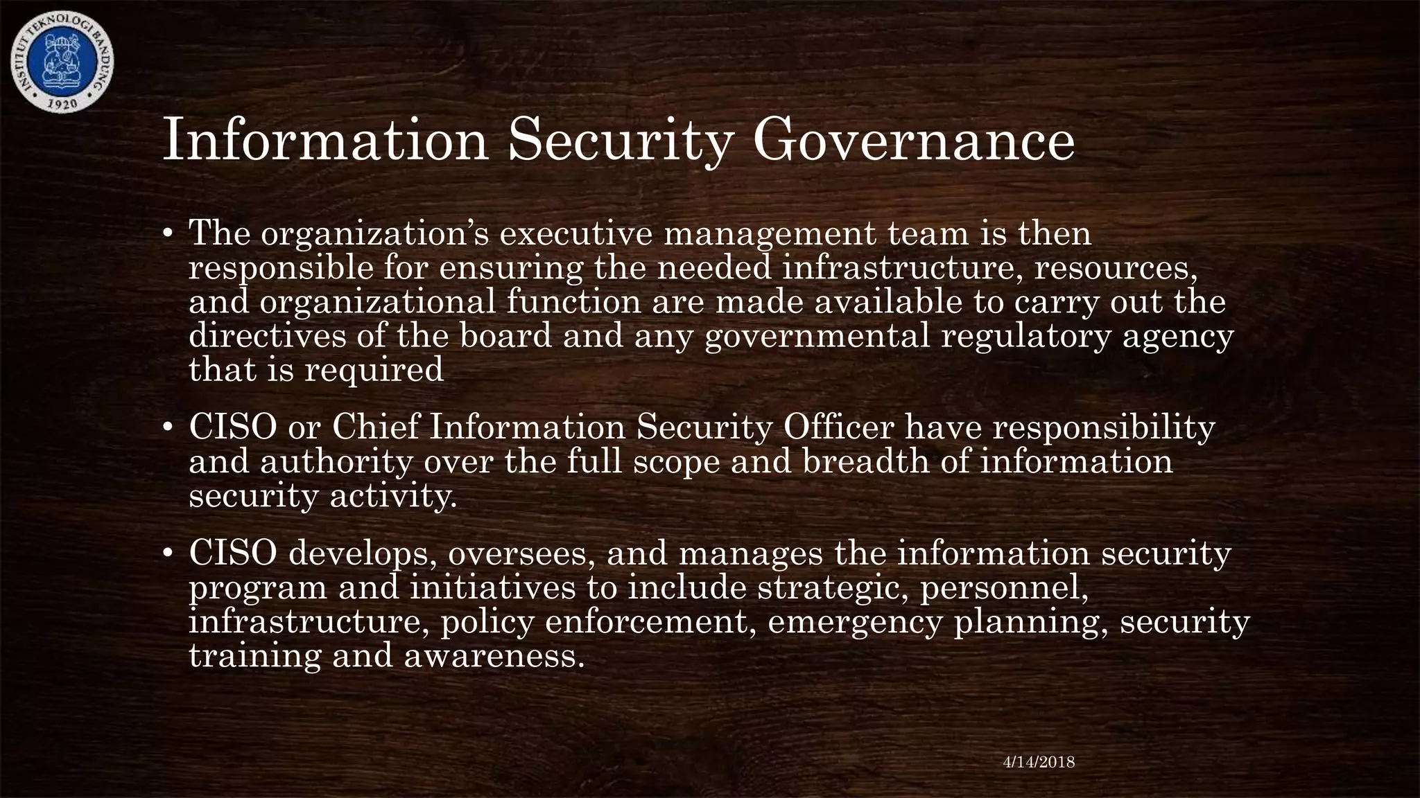 Information Security Governance
• The organization’s executive management team is then
responsible for ensuring the needed infrastructure, resources,
and organizational function are made available to carry out the
directives of the board and any governmental regulatory agency
that is required
• CISO or Chief Information Security Officer have responsibility
and authority over the full scope and breadth of information
security activity.
• CISO develops, oversees, and manages the information security
program and initiatives to include strategic, personnel,
infrastructure, policy enforcement, emergency planning, security
training and awareness.
4/14/2018
 