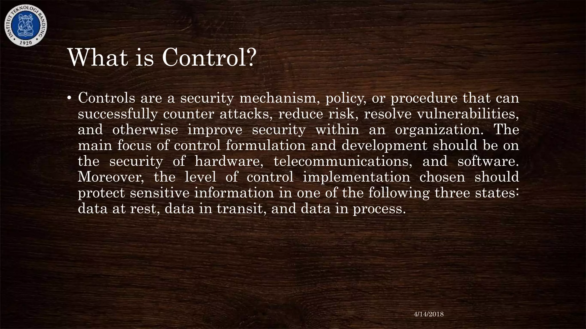 What is Control?
• Controls are a security mechanism, policy, or procedure that can
successfully counter attacks, reduce risk, resolve vulnerabilities,
and otherwise improve security within an organization. The
main focus of control formulation and development should be on
the security of hardware, telecommunications, and software.
Moreover, the level of control implementation chosen should
protect sensitive information in one of the following three states:
data at rest, data in transit, and data in process.
4/14/2018
 