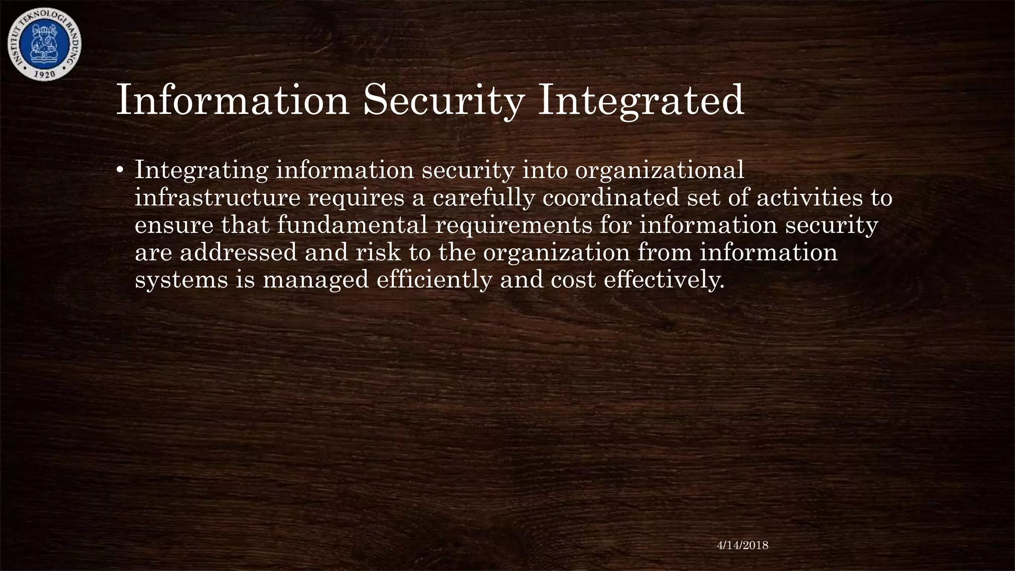 Information Security Integrated
• Integrating information security into organizational
infrastructure requires a carefully coordinated set of activities to
ensure that fundamental requirements for information security
are addressed and risk to the organization from information
systems is managed efficiently and cost eﬀectively.
4/14/2018
 