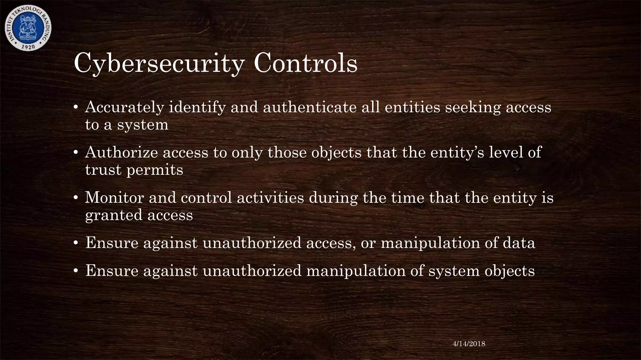 Cybersecurity Controls
• Accurately identify and authenticate all entities seeking access
to a system
• Authorize access to only those objects that the entity’s level of
trust permits
• Monitor and control activities during the time that the entity is
granted access
• Ensure against unauthorized access, or manipulation of data
• Ensure against unauthorized manipulation of system objects
4/14/2018
 