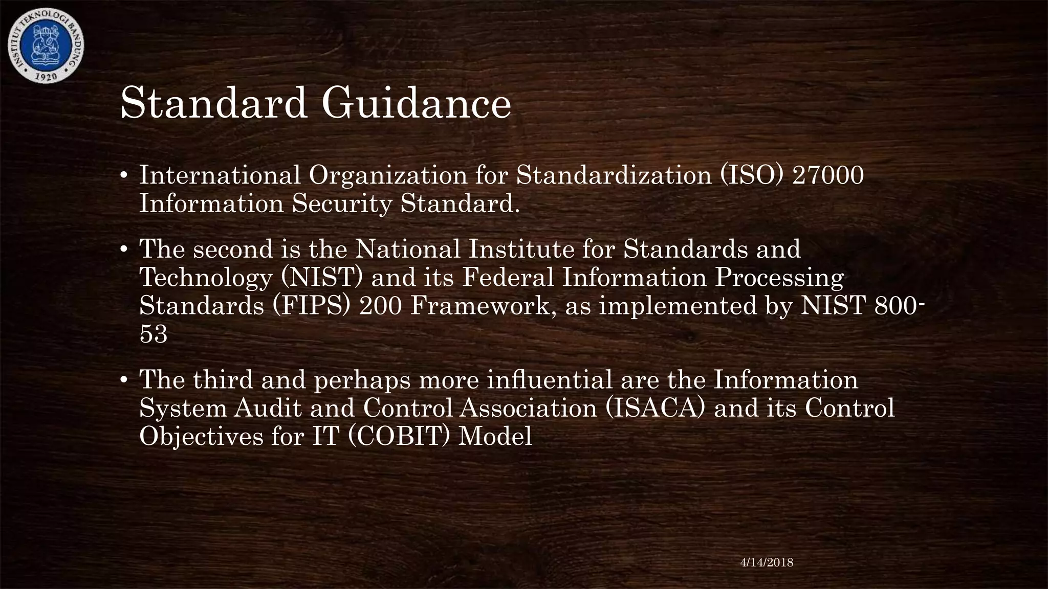 Standard Guidance
• International Organization for Standardization (ISO) 27000
Information Security Standard.
• The second is the National Institute for Standards and
Technology (NIST) and its Federal Information Processing
Standards (FIPS) 200 Framework, as implemented by NIST 800-
53
• The third and perhaps more inﬂuential are the Information
System Audit and Control Association (ISACA) and its Control
Objectives for IT (COBIT) Model
4/14/2018
 