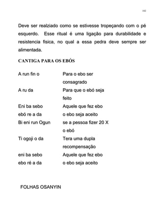 Deve ser realziado como se estivesse tropeçando com o péDeve ser realziado como se estivesse tropeçando com o pé
esquerdo. Esse ritual é uma ligação para durabilidade eesquerdo. Esse ritual é uma ligação para durabilidade e
resistencia fisica, no qual a essa pedra deve sempre serresistencia fisica, no qual a essa pedra deve sempre ser
alimentada.alimentada.
CANTIGA PARA OS EBÓS
A run fin oA run fin o Para o ebo serPara o ebo ser
consagradoconsagrado
A ru daA ru da Para que o ebó sejaPara que o ebó seja
feitofeito
Eni ba seboEni ba sebo Aquele que fez eboAquele que fez ebo
ebó re a daebó re a da o ebo seja aceitoo ebo seja aceito
Bi eni run OgunBi eni run Ogun se a pessoa fizer 20 Xse a pessoa fizer 20 X
o ebóo ebó
Ti ogoji o daTi ogoji o da Tera uma duplaTera uma dupla
recompensaçãorecompensação
eni ba seboeni ba sebo Aquele que fez eboAquele que fez ebo
ebo ré a daebo ré a da o ebo seja aceitoo ebo seja aceito
FOLHAS OSANYINFOLHAS OSANYIN
102
 