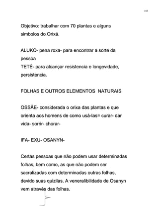 Objetivo: trabalhar com 70 plantas e algunsObjetivo: trabalhar com 70 plantas e alguns
simbolos do Orixá.simbolos do Orixá.
ALUKO- pena roxa- para encontrar a sorte daALUKO- pena roxa- para encontrar a sorte da
pessoapessoa
TETÉ- para alcançar resistencia e longevidade,TETÉ- para alcançar resistencia e longevidade,
persistencia.persistencia.
FOLHAS E OUTROS ELEMENTOS NATURAISFOLHAS E OUTROS ELEMENTOS NATURAIS
OSSÃE- considerada o orixa das plantas e queOSSÃE- considerada o orixa das plantas e que
orienta aos homens de como usá-las= curar- darorienta aos homens de como usá-las= curar- dar
vida- sorrir- chorar-vida- sorrir- chorar-
IFA- EXU- OSANYN-IFA- EXU- OSANYN-
Certas pessoas que não podem usar determinadasCertas pessoas que não podem usar determinadas
folhas, bem como, as que não podem serfolhas, bem como, as que não podem ser
sacralizadas com determinadas outras folhas,sacralizadas com determinadas outras folhas,
devido suas quizilas. A veneralibilidade de Osanyndevido suas quizilas. A veneralibilidade de Osanyn
vem através das folhas.vem através das folhas.
103
 