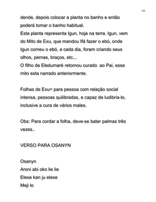 dende, depois colocar a planta no banho e entãodende, depois colocar a planta no banho e então
poderá tomar o banho habitual.poderá tomar o banho habitual.
Esta planta representa Igun, hoje na terra. Igun, vemEsta planta representa Igun, hoje na terra. Igun, vem
do Mito de Exu, que mandou Ifá fazer o ebó, ondedo Mito de Exu, que mandou Ifá fazer o ebó, onde
Igun comeu o ebó, a cada dia, foram criando seusIgun comeu o ebó, a cada dia, foram criando seus
olhos, pernas, braços, etc...olhos, pernas, braços, etc...
O filho de Eledumaré retornou curado ao Pai, esseO filho de Eledumaré retornou curado ao Pai, esse
mito esta narrado anteriormente.mito esta narrado anteriormente.
Folhas de Exu= para pessoa com relação socialFolhas de Exu= para pessoa com relação social
intensa, pessoas quilibradas, e capaz de ludibria-lo,intensa, pessoas quilibradas, e capaz de ludibria-lo,
inclusive a cura de vários males.inclusive a cura de vários males.
Obs: Para cordar a folha, deve-se bater palmas trêsObs: Para cordar a folha, deve-se bater palmas três
vezes..vezes..
VERSO PARA OSANYNVERSO PARA OSANYN
OsanynOsanyn
Aroni abi oko lie lieAroni abi oko lie lie
Elese kan ju eleseElese kan ju elese
Meji loMeji lo
106
 
