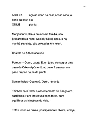 AGO YA agô ao dono da casa,nesse caso, oAGO YA agô ao dono da casa,nesse caso, o
dono da casa é adono da casa é a
ONILE planta.ONILE planta.
Manjericão= planta da mesma familia, sãoManjericão= planta da mesma familia, são
preparadas a noite. Colocar sal no chão, e napreparadas a noite. Colocar sal no chão, e na
manhã seguinte, são coletadas em jejum.manhã seguinte, são coletadas em jejum.
Costela de Adão= obaluaeCostela de Adão= obaluae
Peregun= Ogun, babga Egun (para consagrar umaPeregun= Ogun, babga Egun (para consagrar uma
casa de Orixa) Após o ritual, deverá amarrar umcasa de Orixa) Após o ritual, deverá amarrar um
pano branco no pé da planta.pano branco no pé da planta.
Samambaias- Oba ewá, Osun, IemanjaSamambaias- Oba ewá, Osun, Iemanja
Taioba= para forrar o assentamento de Xango emTaioba= para forrar o assentamento de Xango em
sacrificios. Para individuos pecadores, parasacrificios. Para individuos pecadores, para
equilibrar as injustiças da vida.equilibrar as injustiças da vida.
Teté= todos os orixas, principalmente Oxum, Iemoja,Teté= todos os orixas, principalmente Oxum, Iemoja,
107
 