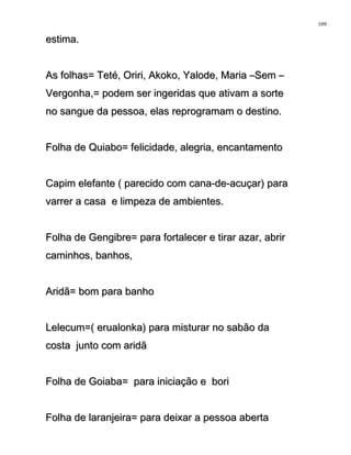 estima.estima.
As folhas= Teté, Oriri, Akoko, Yalode, Maria –Sem –As folhas= Teté, Oriri, Akoko, Yalode, Maria –Sem –
Vergonha,= podem ser ingeridas que ativam a sorteVergonha,= podem ser ingeridas que ativam a sorte
no sangue da pessoa, elas reprogramam o destino.no sangue da pessoa, elas reprogramam o destino.
Folha de Quiabo= felicidade, alegria, encantamentoFolha de Quiabo= felicidade, alegria, encantamento
Capim elefante ( parecido com cana-de-acuçar) paraCapim elefante ( parecido com cana-de-acuçar) para
varrer a casa e limpeza de ambientes.varrer a casa e limpeza de ambientes.
Folha de Gengibre= para fortalecer e tirar azar, abrirFolha de Gengibre= para fortalecer e tirar azar, abrir
caminhos, banhos,caminhos, banhos,
Aridã= bom para banhoAridã= bom para banho
Lelecum=( erualonka) para misturar no sabão daLelecum=( erualonka) para misturar no sabão da
costa junto com aridãcosta junto com aridã
Folha de Goiaba= para iniciação e boriFolha de Goiaba= para iniciação e bori
Folha de laranjeira= para deixar a pessoa abertaFolha de laranjeira= para deixar a pessoa aberta
109
 