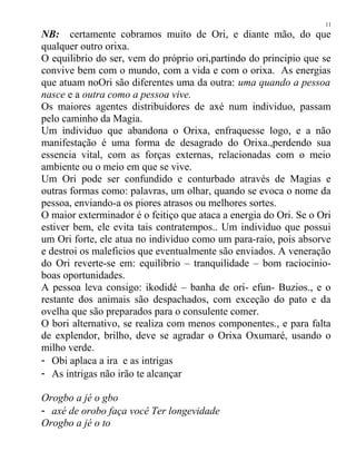 NB: certamente cobramos muito de Ori, e diante mão, do que
qualquer outro orixa.
O equilibrio do ser, vem do próprio ori,partindo do principio que se
convive bem com o mundo, com a vida e com o orixa. As energias
que atuam noOri são diferentes uma da outra: uma quando a pessoa
nasce e a outra como a pessoa vive.
Os maiores agentes distribuidores de axé num individuo, passam
pelo caminho da Magia.
Um individuo que abandona o Orixa, enfraquesse logo, e a não
manifestação é uma forma de desagrado do Orixa.,perdendo sua
essencia vital, com as forças externas, relacionadas com o meio
ambiente ou o meio em que se vive.
Um Ori pode ser confundido e conturbado através de Magias e
outras formas como: palavras, um olhar, quando se evoca o nome da
pessoa, enviando-a os piores atrasos ou melhores sortes.
O maior exterminador é o feitiço que ataca a energia do Ori. Se o Ori
estiver bem, ele evita tais contratempos.. Um individuo que possui
um Ori forte, ele atua no individuo como um para-raio, pois absorve
e destroi os maleficios que eventualmente são enviados. A veneração
do Ori reverte-se em: equilibrio – tranquilidade – bom raciocinio-
boas oportunidades.
A pessoa leva consigo: ikodidé – banha de ori- efun- Buzios., e o
restante dos animais são despachados, com exceção do pato e da
ovelha que são preparados para o consulente comer.
O bori alternativo, se realiza com menos componentes., e para falta
de explendor, brilho, deve se agradar o Orixa Oxumaré, usando o
milho verde.
- Obi aplaca a ira e as intrigas
- As intrigas não irão te alcançar
Orogbo a jé o gbo
- axé de orobo faça você Ter longevidade
Orogbo a jé o to
11
 