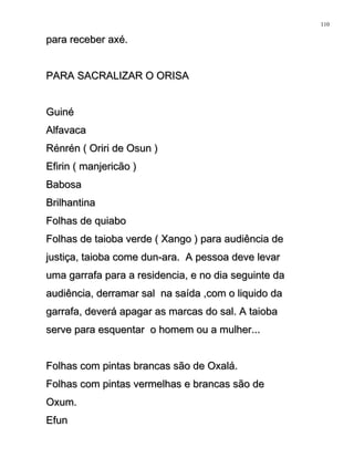para receber axé.para receber axé.
PARA SACRALIZAR O ORISAPARA SACRALIZAR O ORISA
GuinéGuiné
AlfavacaAlfavaca
Rénrén ( Oriri de Osun )Rénrén ( Oriri de Osun )
Efirin ( manjericão )Efirin ( manjericão )
BabosaBabosa
BrilhantinaBrilhantina
Folhas de quiaboFolhas de quiabo
Folhas de taioba verde ( Xango ) para audiência deFolhas de taioba verde ( Xango ) para audiência de
justiça, taioba come dun-ara. A pessoa deve levarjustiça, taioba come dun-ara. A pessoa deve levar
uma garrafa para a residencia, e no dia seguinte dauma garrafa para a residencia, e no dia seguinte da
audiência, derramar sal na saída ,com o liquido daaudiência, derramar sal na saída ,com o liquido da
garrafa, deverá apagar as marcas do sal. A taiobagarrafa, deverá apagar as marcas do sal. A taioba
serve para esquentar o homem ou a mulher...serve para esquentar o homem ou a mulher...
Folhas com pintas brancas são de Oxalá.Folhas com pintas brancas são de Oxalá.
Folhas com pintas vermelhas e brancas são deFolhas com pintas vermelhas e brancas são de
Oxum.Oxum.
EfunEfun
110
 